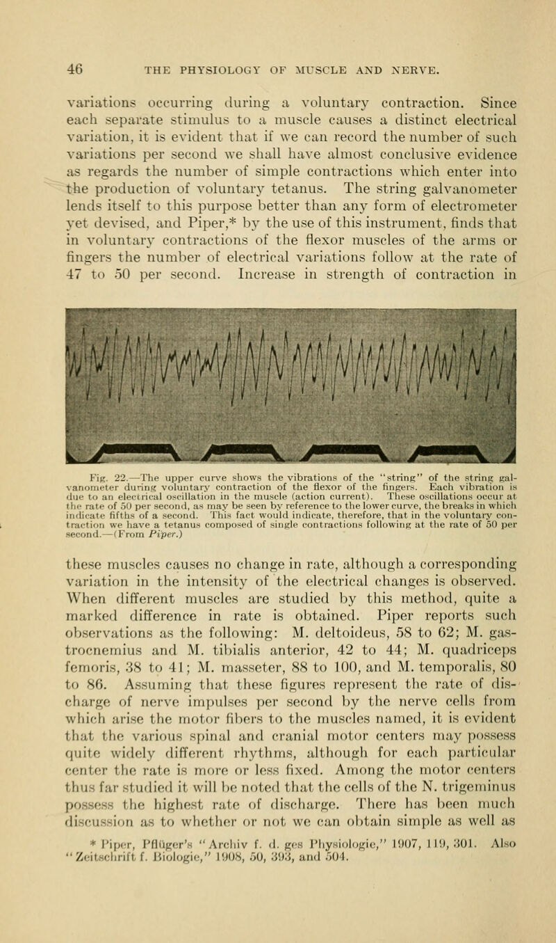 variations occurring during a voluntary contraction. Since each separate stimulus to a muscle causes a distinct electrical variation, it is evident that if we can record the number of such variations per second we shall have almost conclusive evidence as regards the number of simple contractions which enter into the production of voluntary tetanus. The string galvanometer lends itself to this purpose better than any form of electrometer yet devised, and Piper,* by the use of this instrument, finds that in voluntary contractions of the flexor muscles of the arms or fingers the number of electrical variations follow at the rate of 47 to 50 per second. Increase in strength of contraction in , •U-. Wmi. m Fig. 22.—I'he upper curve shows the vibrations of the 'string of the string gal- vanometer during voluntary contraction of the flexor of the fingers. Each vibration is due to an electrical oscillation in the muscle (action current). These oscillations occur at the rate of 50 per second, as may be seen by reference to the lower curve, the breaks in which indicate fifths of a second. This fact would indicate, therefore, that in the voluntary con- traction we have a tetanus composed of single contractions following at the rate of 50 per second.—(From Piper.) these muscles causes no change in rate, although a corresponding variation in the intensity of the electrical changes is observed. When different muscles are studied by this method, quite a marked difference in rate is obtained. Piper reports such observations as the following: M. deltoideus, 58 to 62; M. gas- trocnemius and M. tibialis anterior, 42 to 44; M. quadriceps femoris, 38 to 41; M. masseter, 88 to 100, and M. temporalis, SO to 86. Assuming that these figures represent the rate of dis- charge of nerve impulses per second by the nerve cells from which arise the motor fibers to the muscles named, it is evident that the various spinal and cranial motor centers may possess quite widely different rhythms, although for each particular center the rate is more or less fixed. Among the motor centers thus far studied it will be noted that the cells of the N. trigeminus possess the highest rate of discharge. There lias been much discussion as to whether or not we can obtain simple as well as * Piper, PflOger'a Archiv f. d. ges Physiologic, L907, 119,301. Also Zeitachrifl f. Biologic, L908, 60, 393, and 504.