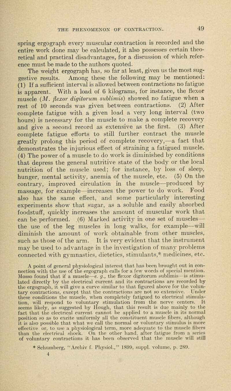 spring ergograph every muscular contraction is recorded and the entire work done may be calculated, it also possesses certain theo- retical and practical disadvantages, for a discussion of which refer- ence must be made to the authors quoted. The weight ergograph has, so far at least, given us the most sug- gestive results. Among these the following may be mentioned: (1) If a sufficient interval is allowed between contractions no fatigue is apparent. With a load of 6 kilograms, for instance, the flexor muscle (M. flexor digitorum sublimis) showed no fatigue when a rest of 10 seconds was given between contractions. (2) After complete fatigue with a given load a very long interval (two hours) is necessary for the muscle to make a complete recovery and give a second record as extensive as the first. (3) After complete fatigue efforts to still further contract the muscle greatly prolong this period of complete recovery,—a fact that demonstrates the injurious effect of straining a fatigued muscle. (4) The power of a muscle to do work is diminished by conditions that depress the general nutritive state of the body or the local nutrition of the muscle used; for instance, by loss of sleep, hunger, mental activity, anemia of the muscle, etc. (5) On the contrary, improved circulation in the muscle—produced by massage, for example—increases the power to do work. Food also has the same effect, and some particularly interesting experiments show that sugar, as a soluble and easily absorbed foodstuff, quickly increases the amount of muscular work that can be performed. .(6) Marked activity in one set of muscles— the use of the leg muscles in long walks, for example—will diminish the amount of work obtainable from other muscles, such as those of the arm. It is very evident that the instrument may be used to advantage in the investigation of many problems connected with gymnastics, dietetics, stimulants,*- medicines, etc. A point of general physiological interest that has been brought out in con- nection with the use of the ergograph calls for a few words of special mention. Mosso found that if a muscle—e. g., the flexor digitorum sublimis—is stimu- lated directly by the electrical current and its contractions are recorded by the ergograph, it will give a curve similar to that figured above for the volun- tary contractions, except that the contractions are not so extensive. Under these conditions the muscle, when completely fatigued to electrical stimula- tion, will respond to voluntary stimulation from the nerve centers. It seems likely, as suggested by Hough, that this result is due mainly to the fact that the electrical current cannot be applied to a muscle in its normal position so as to excite uniformly all the constituent muscle fibers, although it is also possible that what we call the normal or voluntary stimulus is more effective or, to use a physiological term, more adequate to the muscle fibers than the electrical shock. On the other hand, after fatigue from a series of voluntary contractions it has been observed that the muscle will still * Schumberg, Archiv f. Physiol., 1899, suppl. volume, p. 289. 4