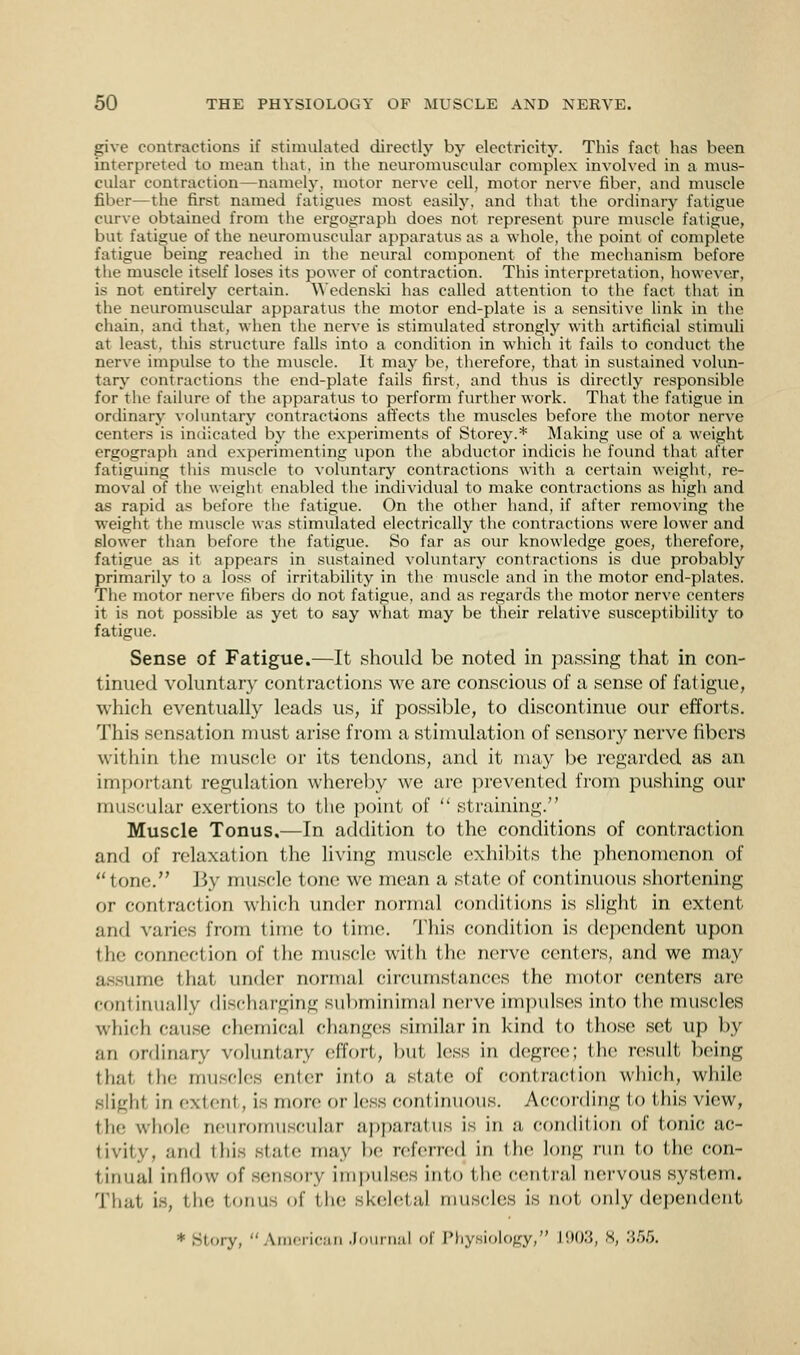 give contractions If stimulated directly by electricity. This fact has been interpreted to mean that, in the neuromuscular complex involved in a mus- cular contraction—namely, motor nerve cell, motor nerve fiber, and muscle fiber—the first named fatigues most easily, and that the ordinary fatigue curve obtained from the ergograph does not represent pure muscle fatigue, but fatigue of the neuromuscular apparatus as a whole, the point of complete fatigue being reached in the neural component of the mechanism before the muscle itself loses its power of contraction. This interpretation, however, is not entirely certain. Wedenski has called attention to the fact that in the neuromuscular apparatus the motor end-plate is a sensitive link in the chain, and that, when the nerve is stimulated strongly with artificial stimuli at least, this structure falls into a condition in which it fails to conduct the nerve impulse to the muscle. It may be, therefore, that in sustained volun- tary contractions the end-plate fails first, and thus is directly responsible for the failure of the apparatus to perform further work. That the fatigue in ordinary voluntary contractions affects the muscles before the motor nerve centers is indicated by the experiments of Storey.* Making use of a weight ergograph and experimenting tipon the abductor indicis he found that after fatiguing this muscle to voluntary contractions with a certain weight, re- moval of the weight enabled the individual to make contractions as high and as rapid as before the fatigue. On the other hand, if after removing the weight the muscle was stimulated electrically the contractions were lower and slower than before the fatigue. So far as our knowledge goes, therefore, fatigue as it appears in sustained voluntary contractions is due probably primarily to a loss of irritability in the muscle and in the motor end-plates. The motor nerve fibers do not fatigue, and as regards the motor nerve centers it is not possible as yet to say what may be their relative susceptibility to fatigue. Sense of Fatigue.—It should be noted in passing that in con- tinued voluntary contractions we are conscious of a sense of fatigue, which eventually leads us, if possible, to discontinue our efforts. This sensation must arise from a stimulation of sensory nerve fibers within the muscle or its tendons, and it may be regarded as an important regulation whereby we are prevented from pushing our muscular exertions to the point of  straining. Muscle Tonus,—In addition to the conditions of contraction and of relaxation the living muscle exhibits the phenomenon of tone. By muscle tone we mean a state of continuous shortening or contraction which under normal conditions is slight in extent and varies from time to time. This condition is dependent upon the connection of the muscle with the nerve centers, and we may assume that under normal circumstances the motor centers are continually discharging subminimal nerve impulses into the muscles which cause chemical changes similar in kind to those set up by an ordinary voluntary effort, but less in degree; the result being thai the muscles enter into a, slate of contraction which, while slight in exlent , is more or less continuous. According lo this view, the whole neuromuscular apparatus is in a condition of tonic ac- tivity, and this slide may be referred in Hie long run to the con- t inual inflow of sensory impulses into the centra] nervous system. That is, I lie tonus <>f the skeletal muscles is not. only dependent * Story, American Journal of Physiology, L903, 8, '■'<-^>.