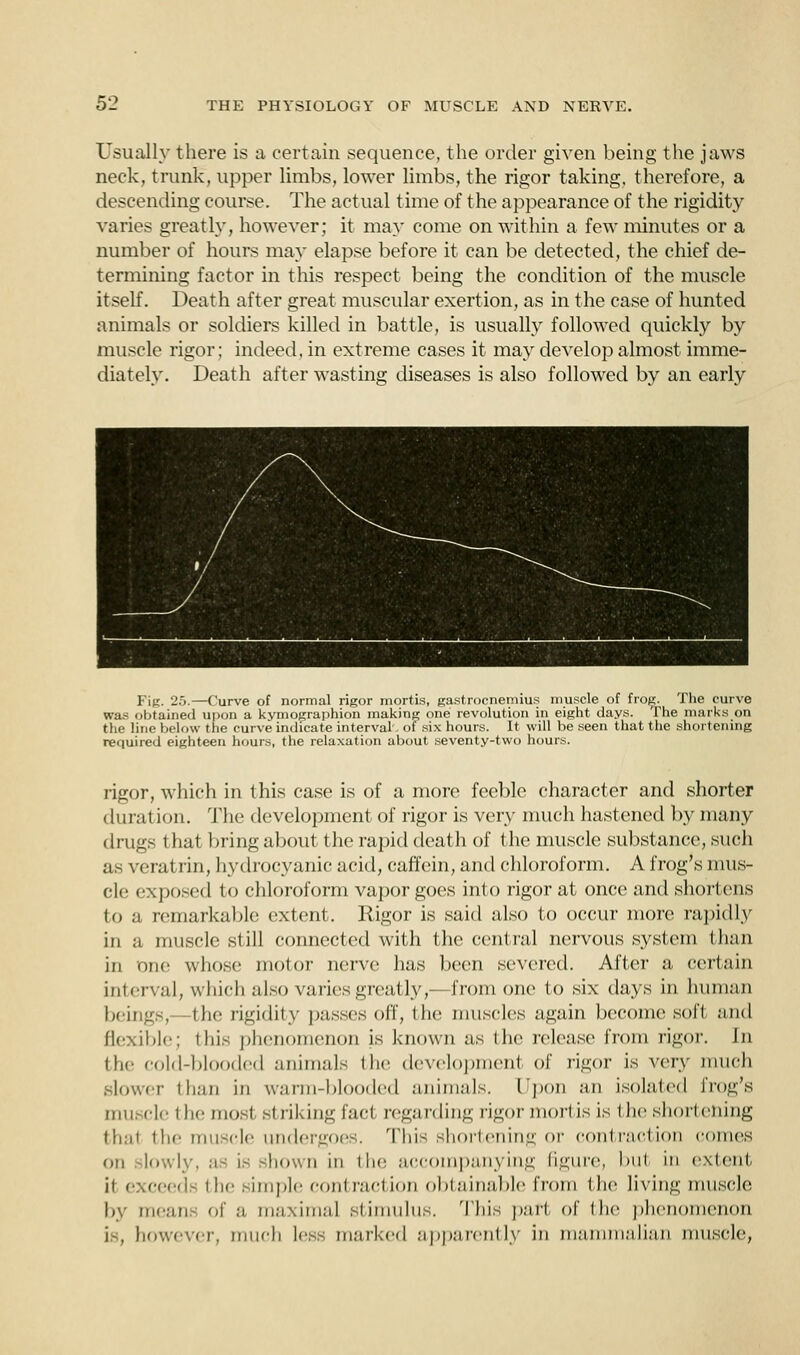 Usually there is a certain sequence, the order given being the jaws neck, trunk, upper limbs, lower limbs, the rigor taking, therefore, a descending course. The actual time of the appearance of the rigidity varies greatly, however; it may come on within a few minutes or a number of hours may elapse before it can be detected, the chief de- termining factor in this respect being the condition of the muscle itself. Death after great muscular exertion, as in the case of hunted animals or soldiers killed in battle, is usually followed quickly by muscle rigor; indeed, in extreme cases it may develop almost imme- diately. Death after wasting diseases is also followed by an early Pig. 25.—Curve of normal rigor mortis, gastrocnemius muscle of frog. The curve was obtained upon a kymographion making one revolution in eight days. The murks on the line below the curve indicate interval, of six hours. It will be seen that the shortening required eighteen hours, the relaxation about seventy-two hours. rigor, which in this case is of a more feeble character and shorter duration. The development of rigor is very much hastened by many drugs that bring about the rapid death of the muscle substance, such as veratrin, hydrocyanic acid, caffein, and chloroform. A frog's mus- cle exposed to chloroform vapor goes into rigor at once and shortens to a remarkable extent. Rigor is said also to occur more rapidly in a muscle si ill connected with the central nervous system than in one whose molor nerve has been severed. After a certain interval, which also varies greatly,— Iron i one to six days in human beings,—the rigidity passes off, the muscles again become soft ;nid flexible; this phenomenon is known as the release from rigor. In the cold-blooded animals the development of rigor is very much slower than in warm-blooded animals, Upon an isolated frog's muscle the most striking fact regarding rigor mortis is the shortening that the muscle undergoes. This shortening or contraction comes on lowly, as is shown in the accompanying figure, bul in extent ii exceed the simple contraction obtainable from the living muscle by mean- of a maxima] stimulus. This pari of the phenomenon i . however, much less marked apparently in mammalian muscle,