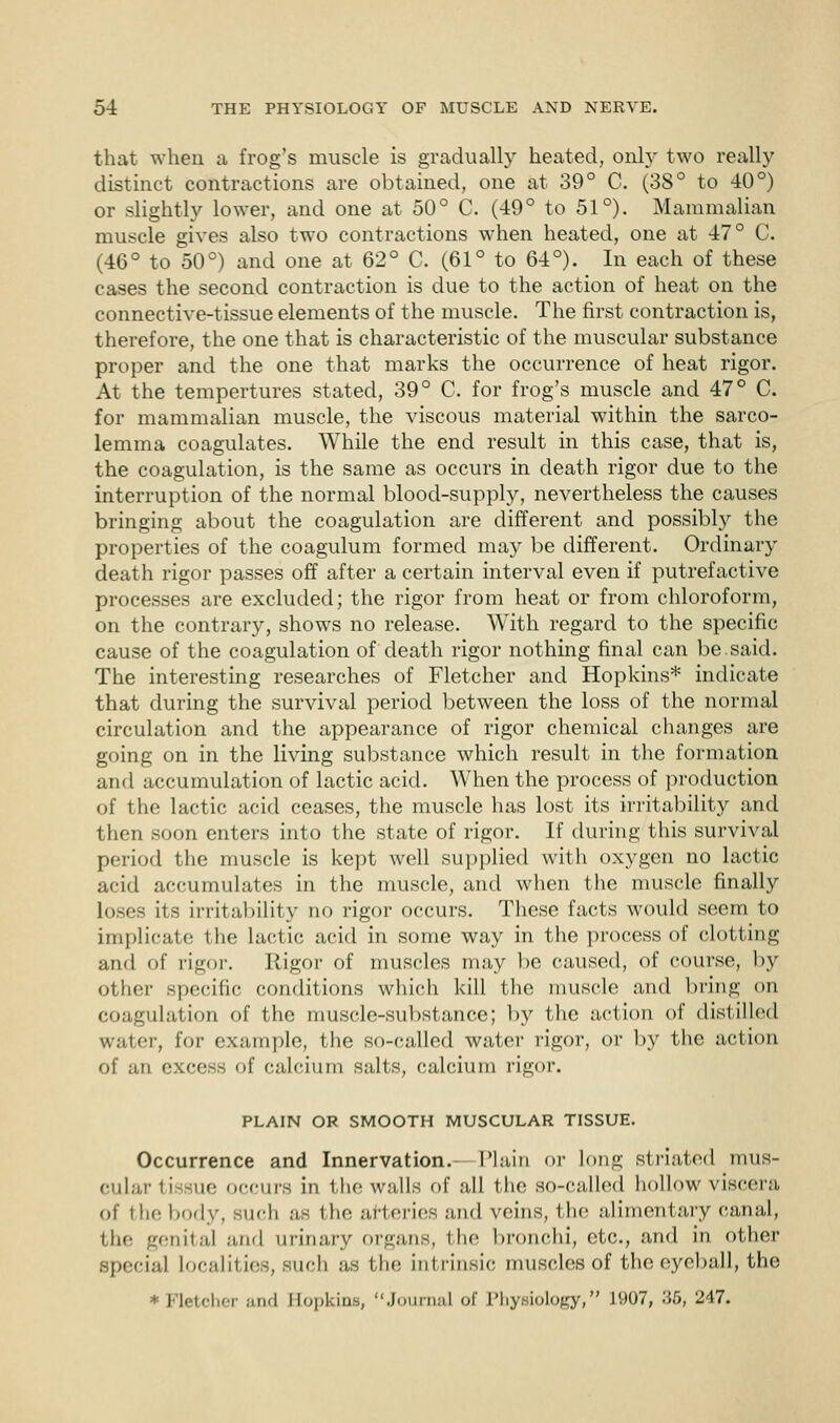 that when a frog's muscle is gradually heated, only two really distinct contractions are obtained, one at 39° C. (38° to 40°) or slightly lower, and one at 50° C. (49° to 51°). Mammalian muscle gives also two contractions when heated, one at 47° C. (46° to 50°) and one at 62° C. (61° to 64°). In each of these cases the second contraction is due to the action of heat on the connective-tissue elements of the muscle. The first contraction is, therefore, the one that is characteristic of the muscular substance proper and the one that marks the occurrence of heat rigor. At the tempertures stated, 39° C. for frog's muscle and 47° C. for mammalian muscle, the viscous material within the sarco- lemma coagulates. While the end result in this case, that is, the coagulation, is the same as occurs in death rigor due to the interruption of the normal blood-supply, nevertheless the causes bringing about the coagulation are different and possibly the properties of the coagulum formed may be different. Ordinary death rigor passes off after a certain interval even if putrefactive processes are excluded; the rigor from heat or from chloroform, on the contrary, shows no release. With regard to the specific cause of the coagulation of death rigor nothing final can be.said. The interesting researches of Fletcher and Hopkins* indicate that during the survival period between the loss of the normal circulation and the appearance of rigor chemical changes are going on in the living substance which result in the formation and accumulation of lactic acid. When the process of production of the lactic acid ceases, the muscle has lost its irritability and then soon enters into the state of rigor. If during this survival period the muscle is kept well supplied with oxygen no lactic acid accumulates in the muscle, and when the muscle finally loses its irritability no rigor occurs. These facts would seem to implicate the lactic acid in some way in the process of clotting and of rigor. Rigor of muscles may be caused, of course, by other specific conditions which kill the muscle and bring on coagulation of the muscle-substance; by the action of distilled water, for example, the so-called water rigor, or by the action of .in excess of calcium salts, calcium rigor. PLAIN OR SMOOTH MUSCULAR TISSUE. Occurrence and Innervation.- Plain or long striated mus- cular ii 3Ue OCCUrS in the walls of all the SO-Called hollow viscera of the body, such as the arteries and veins, the alimentary canal, the genital and urinary organs, the bronchi, etc., and in other special Localities, such as the intrinsic muscles of the eyeball, the * Fletcher and Bopkina, journal of Phyaiology, 1907, 35, 247.