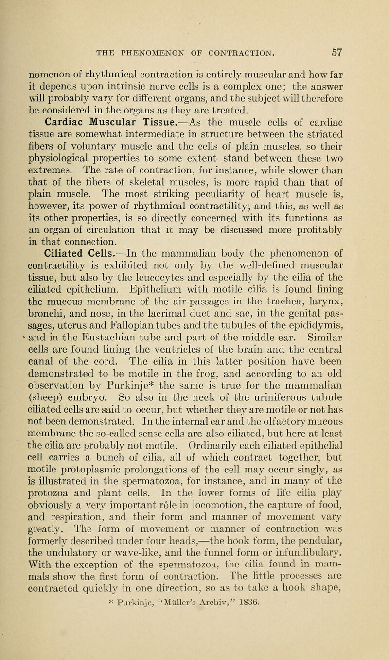 nomenon of rhythmical contraction is entirely muscular and how far it depends upon intrinsic nerve cells is a complex one; the answer will probably vary for different organs, and the subject will therefore be considered in the organs as they are treated. Cardiac Muscular Tissue.—As the muscle cells of cardiac tissue are somewhat intermediate in structure between the striated fibers of voluntary muscle and the cells of plain muscles, so their physiological properties to some extent stand between these two extremes. The rate of contraction, for instance, while slower than that of the fibers of skeletal muscles, is more rapid than that of plain muscle. The most striking peculiarity of heart muscle is, however, its power of rhythmical contractility, and this, as well as its other properties, is so directly concerned with its functions as an organ of circulation that it may be discussed more profitably in that connection. Ciliated Cells.—In the mammalian body the phenomenon of contractility is exhibited not only by the well-defined muscular tissue, but also by the leucocytes and especially by the cilia of the ciliated epithelium. Epithelium with motile cilia is found lining the mucous membrane of the air-passages in the trachea, larynx, bronchi, and nose, in the lacrimal duct and sac, in the genital pas- sages, uterus and Fallopian tubes and the tubules of the epididymis, and in the Eustachian tube and part of the middle ear. Similar cells are found lining the ventricles of the brain and the central canal of the cord. The cilia in this latter position have been demonstrated to be motile in the frog, and according to an old observation by Purkinje* the same is true for the mammalian (sheep) embryo. So also in the neck of the uriniferous tubule ciliated cells are said to occur, but whether they are motile or not has not been demonstrated. In the internal ear and the olfactory mucous membrane the so-called sense cells are also ciliated, but here at least the cilia are probably not motile. Ordinarily each ciliated epithelial cell carries a bunch of cilia, all of which contract together, but motile protoplasmic prolongations of the cell may occur singly, as is illustrated in the spermatozoa, for instance, and in many of the protozoa and plant cells. In the lower forms of life cilia play obviously a very important role in locomotion, the capture of food, and respiration, and their form and manner of movement vary greatly. The form of movement or manner of contraction was formerly described under four heads,—the hook form, the pendular, the undulatory or wave-like, and the funnel form or infundibulary. With the exception of the spermatozoa, the cilia found in mam- mals show the first form of contraction. The little processes are contracted quickly in one direction, so as to take a hook shape, * Purkinje, Muller's Archiv, 1836.