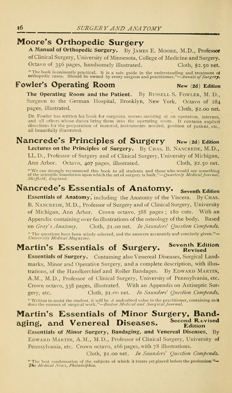 Moore's Orthopedic Surgery A Manual of Orthopedic Surgery. By James E. Moore, M.D., Professor of Clinical Surgery, University of Minnesota, College of Medicine and Surgery. Octavo of 356 pages, handsomely illustrated. Cloth, $2.50 net. The book is eminently practical. It is a safe guide in the understanding- and treatment of orthopedic cases. Should be owned by every surgeon and practitioner.—Annals of Surgery. Fowler's Operating Room New (2d) Edition The Operating Room and the Patient, By Russell S. Fowler, M. D., Surgeon to the German Hospital, Brooklyn, New York. Octavo of 284 pages, illustrated. Cloth, $2.00 net. Dr. Fowler has written his book for surgeons, nurses assisting at an operation, internes, and all others whose duties bring them into the operating room. It contains explicit directions for the preparation of material, instruments needed, position of patient, etc., all beautifully illustrated. Nancrede's Principles of Surgery New (2d) Edition Lectures on the Principles of Surgery. By Chas. B. Naxcrede, M.D., LL. D., Professor of Surgery and of Clinical Surgery, University of Michigan, Ann Arbor. Octavo, 407 pages, illustrated. Cloth, #2.50 net.  We can strongly recommend this book to all students and those who would see something of the scientific foundation upon which the art of surgery is built.—Quarterly Medical Journal, Sheffield, England. Nancrede's Essentials of Anatomy. Seventh Edition Essentials of Anatomy,' including the Anatomy of the Viscera. By Chas. B. Nancrede, M.D., Professor of Surgery and of Clinical Surgery, University of Michigan, Ann Arbor. Crown octavo, 388 pages ; 180 cuts. With an Appendix containing over 60 illustrations of the osteology of the body. Based on Gray's Anatomy. Cloth, $1.00 net. In Saunders1 Question Compends.  The questions have been wisely selected, and the answers accurately and concisely given.— University Medical Magazine. Martin's Essentials of Surgery. Seve£evi?edtion Essentials of Surgery. Containing also Venereal Diseases, Surgical Land- marks, Minor and Operative Surgery, and a complete description, with illus- trations, of the Handkerchief and Roller Bandages. By Edward Martin, A.M., M.D., Professor of Clinical Surgery, University of Pennsylvania, etc. Crown octavo, 338 pages, illustrated, With an Appendix on Antiseptic Sur- gery, etc. Cloth, jUi.on net. In Saunders1 Question Compends.  Written to assist the student, it will be A undoubted value to the practitioner, containing as it doi the essence of surgical work.—Boston Medical and Surgical Journal. Martin's Essentials of Minor Surgery, Band- aging, and Venereal Diseases. Seco£di^onVised Essentials of Minor Surgery, Bandaging, and Venereal Diseases. By EDWARD MARTIN, A.M., M.D., Professor of Clinical Surgery, University of Pennsylvania, etc. Crown octavo, 166 pages, with 78 illustrations. Cloth, $1.00 net. In Saunders1 Question Compends. Tli* besl condensation of the subjects of which it treats yet placed before the profession,— The Medical News, Philadelphia,