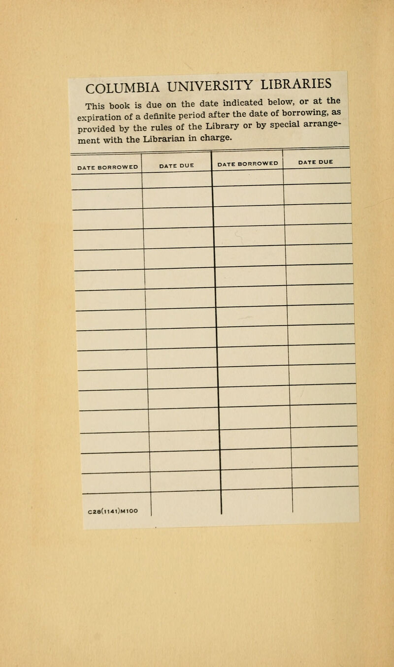 COLUMBIA UNIVERSITY LIBRARIES This book is due on the date indicated below, or at the expiration of a definite period after the date of borrowing, as provided by the rules of the Library or by special arrange- ment with the Librarian in charge. DATE BORROWED DATE BORROWED DATE DUE C28(ll4l)M100