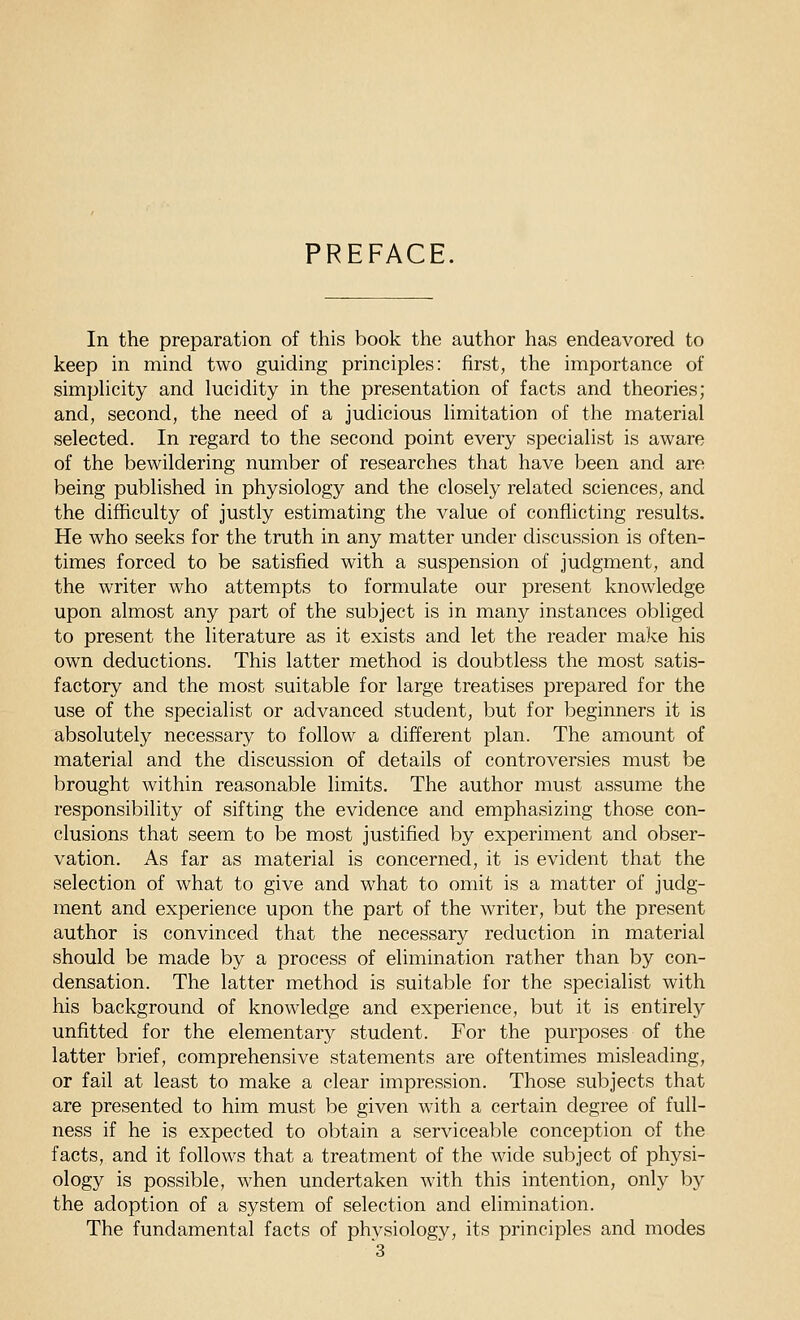 PREFACE. In the preparation of this book the author has endeavored to keep in mind two guiding principles: first, the importance of simphcity and lucidity in the presentation of facts and theories; and, second, the need of a judicious limitation of the material selected. In regard to the second point every specialist is aware of the bewildering number of researches that have been and are being published in physiology and the closely related sciences, and the difficulty of justly estimating the value of conflicting results. He who seeks for the truth in any matter under discussion is often- times forced to be satisfied with a suspension of judgment, and the writer who attempts to formulate our present knowledge upon almost any part of the subject is in many instances obliged to present the literature as it exists and let the reader make his own deductions. This latter method is doubtless the most satis- factory and the most suitable for large treatises prepared for the use of the specialist or advanced student, but for beginners it is absolutely necessary to follow a different plan. The amount of material and the discussion of details of controversies must be brought within reasonable limits. The author must assume the responsibility of sifting the evidence and emphasizing those con- clusions that seem to be most justified by experiment and obser- vation. As far as material is concerned, it is evident that the selection of what to give and what to omit is a matter of judg- ment and experience upon the part of the writer, but the present author is convinced that the necessary reduction in material should be made by a process of elimination rather than by con- densation. The latter method is suitable for the specialist with his background of knowledge and experience, but it is entirely unfitted for the elementary student. For the purposes of the latter brief, comprehensive statements are oftentimes misleading, or fail at least to make a clear impression. Those subjects that are presented to him must be given with a certain degree of full- ness if he is expected to obtain a serviceable conception of the facts, and it follows that a treatment of the wide subject of physi- ology is possible, when undertaken with this intention, only by the adoption of a system of selection and elimination. The fundamental facts of physiology, its principles and modes