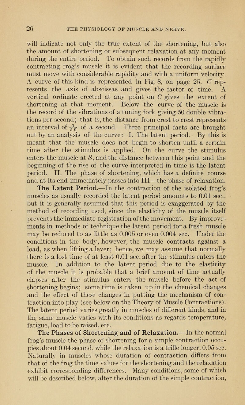 will indicate not only the true extent of the shortening, but also the amount of shortening or subsequent relaxation at any moment during the entire period. To obtain such records from the rapidly contracting frog's muscle it is evident that the recording surface must move with considerable rapidity and with a uniform velocity. A curve of this kind is represented in Fig. 8, on page 25. C rep- resents the axis of abscissas and gives the factor of time. A vertical ordinate erected at any point on C gives the extent of shortening at that moment. Below the curve of the muscle is the record of the vibrations of a tuning fork giving 50 double vibra- tions per second; that is, the distance from crest to crest represents an interval of -^^ of a second. Three principal facts are brought out by an analysis of the curve: I. The latent period. By this is meant that the muscle does not begin to shorten until a certain time after the stimulus is applied. On the curve the stimulus enters the muscle at S, and the distance between this point and the beginning of the rise of the curve interpreted in time is the latent period. II. The phase of shortening, which has a definite course and at its end immediately passes into III—the phase of relaxation. The Latent Period.—In the contraction of the isolated frog's muscles as usually recorded the latent period amounts to 0.01 sec, but it is generally assumed that this period is exaggerated by the method of recording used, since the elasticity of the muscle itself prevents the immediate registration of the movement. By improve- ments in methods of technique the latent period for a fresh muscle may be reduced to as little as 0.005 or even 0.004 sec. Under the conditions in the body, however, the muscle contracts against a load, as when lifting a lever; hence, we may assume that normally there is a lost time of at least 0.01 sec. after the stimulus enters the muscle. In addition to the latent period due to the elasticity of the muscle it is probable that a brief amount of time actually elapses after the stimulus enters the muscle before the act of shortening begins; some time is taken up in the chemical changes and the effect of these changes in putting the mechanism of con- traction into play (see below on the Theory of Muscle Contractions). The latent period varies greatly in muscles of different kinds, and in thQ same muscle varies with its conditions as regards temperature, fatigue, load to be raised, etc. The Phases of Shortening and of Relaxation.—In the normal frog's muscle the phase of shortening for a simple contraction occu- pies about 0.04 second, while the relaxation is a trifle longer, 0.05 sec. Naturally in muscles whose duration of contraction differs from that of the frog the time values for the shortening and the relaxation exhibit corresponding differences. Many conditions, some of which will be described below, alter the duration of the simple contraction.