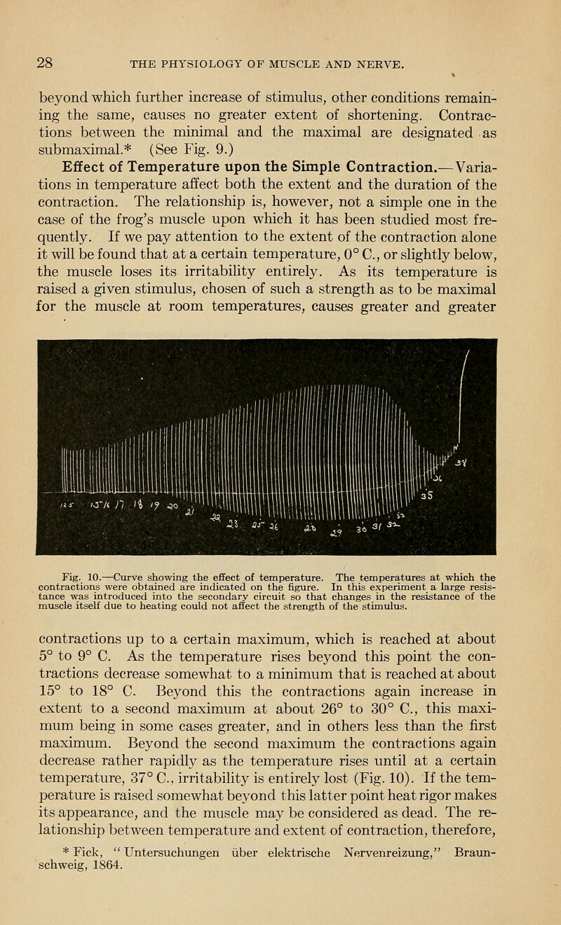 beyond which further increase of stimulus, other conditions remain- ing the same, causes no greater extent of shortening. Contrac- tions between the minimal and the maximal are designated as submaximal.* (See Fig. 9.) Effect of Temperature upon the Simple Contraction.—Varia- tions in temperature affect both the extent and the duration of the contraction. The relationship is, however, not a simple one in the case of the frog's muscle upon which it has been studied most fre- quently. If we pay attention to the extent of the contraction alone it will be found that at a certain temperature, 0° C, or slightly below, the muscle loses its irritability entirely. As its temperature is raised a given stimulus, chosen of such a strength as to be maximal for the muscle at room temperatures, causes greater and greater .iiiiiiiiMiiiuiuiuaiiim /<j- 'O'A n 4 '? ^o -L Fig. 10.—Curve showing the effect of temperature. The temperatures at which the contractions were obtained are indicated on the figure. In this experiment a large resis- tance was introduced into the secondary circuit so that changes in the resistance of the muscle itself due to heating could not affect the strength of the stimulus. contractions up to a certain maximum, which is reached at about 5° to 9° C. As the temperature rises beyond this point the con- tractions decrease somewhat to a minimum that is reached at about 15° to 18° C. Beyond this the contractions again increase in extent to a second maximum at about 26° to 30° C, this maxi- mum being in some cases greater, and in others less than the first maximum. Beyond the second maximum the contractions again decrease rather rapidly as the temperature rises until at a certain temperature, 37° C, irritability is entirely lost (Fig. 10). If the tem- perature is raised somewhat beyond this latter point heat rigor makes its appearance, and the muscle may be considered as dead. The re- lationship between temperature and extent of contraction, therefore, * Tick,  Untersuchungen uber elektrische Nervenreizung, Braun- schweig, 1864.