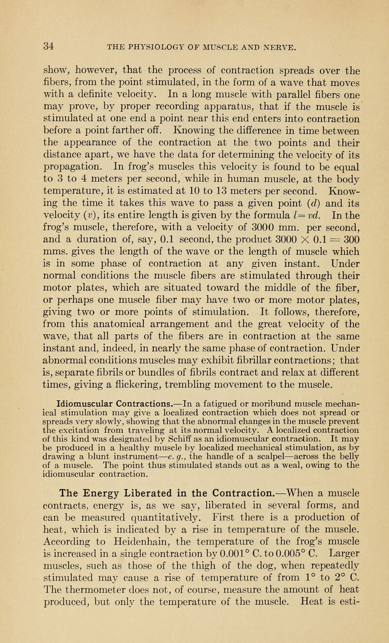 show, however, that the process of contraction spreads over the fibers, from the point stimulated, in the form of a wave that moves with a definite velocity. In a long muscle with parallel fibers one may prove, by proper recording apparatus, that if the muscle is stimulated at one end a point near this end enters into contraction before a point farther off. Knowing the difference in time between the appearance of the contraction at the two points and their distance apart, we have the data for determining the velocity of its propagation. In frog's muscles this velocity is found to be equal to 3 to 4 meters per second, while in human muscle, at the body temperature, it is estimated at 10 to 13 meters per second. Know- ing the time it takes this wave to pass a given point (d) and its velocity (v), its entire length is given by the formula 1= vd. In the frog's muscle, therefore, with a velocity of 3000 mm. per second, and a duration of, say, 0.1 second, the product 3000 X 0.1 = 300 mms. gives the length of the wave or the length of muscle which is in some phase of contraction at any given instant. Under normal conditions the muscle fibers are stimulated through their motor plates, which are situated toward the middle of the fiber, or perhaps one muscle fiber may have two or more motor plates, giving two or more points of stimulation. It follows, therefore, from this anatomical arrangement and the great velocity of the wave, that all parts of the fibers are in contraction at the same instant and, indeed, in nearly the same phase of contraction. Under abnormal conditions muscles may exhibit fibrillar contractions; that is, separate fibrils or bundles of fibrils contract and relax at different times, giving a flickering, trembling movement to the muscle. Idiomuscular Contractions.—In a fatigued or moribund muscle mechan- ical stimulation may give a localized contraction which does not spread or spreads very slowly, showing that the abnormal changes in the muscle prevent the excitation from traveling at its normal velocity. A localized contraction of this kind was designated by Schiff as an idiomuscular contraction. It may be produced in a healthy muscle by localized mechanical stimulation, as by drawing a blunt instrument—e. g., the handle of a scalpel—across the belly of a muscle. The point thus stimulated stands out as a weal, owing to the idiomuscular contraction. The Energy Liberated in the Contraction.—When a muscle contracts, energy is, as we say, liberated in several forms, and can be measured quantitatively. First there is a production of heat, which is indicated by a rise in temperature of the muscle. According to Heidenhain, the temperature of the frog's muscle is increased in a single contraction by 0.001° C. to 0.005° C. Larger muscles, such as those of the thigh of the dog, when repeatedly stimulated may cause a rise of temperature of from 1° to 2° C. The thermometer does not, of course, measure the amount of heat produced, but only the temperature of the muscle. Heat is esti-