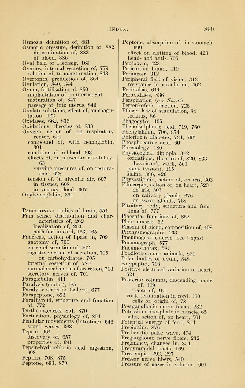 Osmosis, definition of, 881 Osmotic pressure, definition of, 882 determination of, 883 of blood, 386 Oval field of Fleclisig, 169 Ovaries, internal secretion of, 779 relation of, to menstruation, 843 Overtones, production of, 364 Ovulation, 840, 844 Ovum, fertilization of, 850 implantation of, in uterus, 851 maturation of, 847 passage of, into uterus, 846 Oxalate solutions, effect of, on coagu- lation, 422 Oxidases, 662, 836 Oxidations, theories of, 833 Oxygen, action of, on respiratory center, 620 compound of, with hemoglobin, 391 condition of, in blood, 603 effects of, on muscular irritabilit}, 63 varying pressures of, on respira- tion, 628 tension of, in alveolar air, 607 in tissues, 608 in venous blood, 607 Oxyhemoglobin, 391 Pacchionian bodies of brain, 554 Pain sense, distribution and char- acteristics of, 262 localization of, 263 path for, in cord, 163, 165 Pancreas, action of lipase in, 709 anatomy of, 700 curve of secretion of, 702 digestive action of secretion, 705 on carbohydrates, 705 internal secretion of, 780 normal mechanism of secretion, 703 secretory nerves of, 701 Paraglobulin, 411 Paralysis (motor), 185 Paralytic secretion (saliva), 677 Parapeptone, 693 Parathyroid, structure and function of, 772 Parthenogenesis, 851, 870 Parturition, physiology of, 854 Pendular movements (intestine), 646 sound waves, 363 Pepsin, 664 discovery of, 657 properties of, 691 Pepsin-hvdrochloric acid digestion, 693 Peptids, 708, 875 Peptone, 693, 879 Peptone, absorption of, in stomach, 699 effect on clotting of blood, 423 hemi- and anti-, 705 Peptozym, 423 Pericardial liquid, 410 Perimeter, 312 Peripheral field of vision, 313 resistance in circulation, 462 Peristalsis, 644 Peroxidases, 836 Perspiration (see Sxveat) Pettenkofer's reaction, 725 Pfliiger law of stimulation, 84 tetanus, 86 Phagocytes, 405 Phenolsulphuric acid, 719, 760 Phenylalanin, 706, 874 Phloridzin diabetes, 734, 796 Phosphocarnic acid, 60 Phrenology, 180 Physiological diplopia, 342 oxidations, theories of, 820, 833 Lavoisier's work, 569 point (vision), 315 saline. 386, 426 Physostigmin, action of, on iris, 303 Pilocarpin, action of, on heart, 520 on iris, 303 on salivary glands, 676 on sweat glands, 768 Pituitary body, structure and func- tions of, 777 Placenta, functions of, 852 Plain muscle, 52 Plasma of blood, composition of, 408 Plethysmography, 533 Pneumogastric nerve (see Vagus) Pneumograph, 577 Pneumothorax, 587 Poikilothermous animals, 821 Polar bodies of ovum, 848 Polypeptid, 708 Positive electrical variation in heart, 521 Posterior columns, descending tracts of, 169 tracts of, 161 root, termination in cord, 160 cells of, origin of, 78 Postganglionic nerve fibers, 232 Potassium phosphate in muscle, 65 salts, action of, on heart, 501 Potential energy of food, 814 Precipitins, 876 Predicrotic pulse wave, 474 Preganglionic nerve fibers, 232 Pregnancy, changes in, 854 Prepvramidal tracts, 169 Presbyopia, 292, 297 Pressor nerve fibers, 540 Pressure of gases in solution, 601