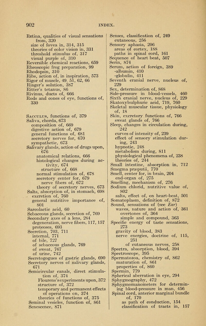 Retina, qualities of visual sensations from, 320 size of fovea in, 314, 315 theories of color vision in, 331 threshold stimulus of, 317 visual purple of, 310 Reversible chemical reactions, 659 Rheoscopic frog preparation, 99 Rhodopsin, 310 Ribs, action of, in inspiration, 573 Rigor of muscle, 49, 51, 62, 66 Ringer's solution, 387 Ritter's tetanus, 86 Rivinus, ducts of, 666 Rods and cones of eye, functions of, 330 Sacculus, functions of, 379 Saliva, chorda, 673 composition of, 669 digestive action of, 679 general functions of, 681 secretory nerves for, 670 sympathetic, 673 Salivary glands, action of drugs upon, 676 anatomical relations, 666 histological changes during ac- tivity, 674 structure of, 668 normal stimulation of, 678 secretory center for, 679 nerve fibers of, 672 theory of secretory nerves, 673 Salts, absorption of, in stomach, 698 .. excretion of, 760 general nutritive importance of, 801 Sarcolactic acid, 60 Sebaceous glands, secretion of, 769 Secondary axes of a lens, 284 degeneration, nerve fibers, 117, 157 proteoses, 693 Secretion, 703, 711 internal, 771 of bile, 727 of sebaceous glands, 769 of sweat, 767 of urine, 742 Secretogogues of gastric glands, 690 Secretory nerves of salivary glands, 671 Semicircular canals, direct stimula- tion of, 374 Flourens's experiments upon, 372 structure of, 372 temporary and permanent effects of operations on, 374 theories of functions of, 375 Seminal vesicles, function of, 861 Senescence, 871 Senses, classification of, 249 cutaneous, 256 Sensory aphasia, 206 areas of cortex, 188 paths in spinal cord, 161 Sequence of heart beat, 507 Serin, 874 Serum, action of foreign, 389 -albumin, 410 -globulin, 411 Seventh cranial nerve, nucleus of, 229 Sex, determination of, 868 Side-pressure in blood-vessels, 460 Sixth cranial nerve, nucleus of, 229 Skatoxylsulphuric acid, 719, 760 Skeletal muscular tissue, physiology of, 18 Skin, excretory functions of, 766 sweat glands of, 766 Sleep, changes in circulation during, 242 curves of intensity of, 239 effect of sensory stimulation dur- ing, 243 hypnotic, 248 metabolism during, 811 physiological phenomena of, 238 theories of, 244 Small intestine, absorption in, 712 Smegma prseputii, 770 Smell, center for, in brain, 204 end-organ of, 275 Smelling, mechanism of, 276 Sodium chlorid, nutritive value of, 802 salts, effect of, on heart-beat, 501 Somatoplasm, definition of, 872 Sound, sensations of (see Ear) waves, nature and action of, 361 overtones of, 364 simple and compound, 363 Specific energy of taste sensations, 273 gravity of blood, 383 nerve energies, doctrine of, 115, 251 of cutaneous nerves, 258 Spectra, absorption, blood, 394 Spectroscope, 395 Spermatozoa, chemistry of, 862 maturation of, 861 properties of, 860 Spermin, 779 Spherical aberration in eye, 294 Sphygmography, 472 Sphygmomanometers for determin- ing blood-pressure in man, 456 Spinal cord, anterior marginal bundle of, 170 as path of conduction, 154 classification of tracts in, 157