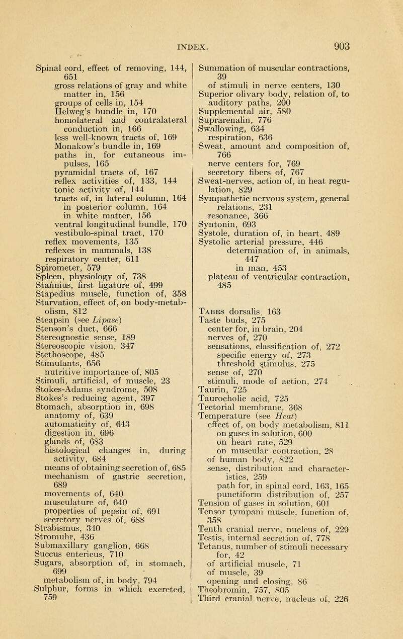 Spinal cord, effect of removing, 144, 651 gross relations of gray and white matter in, 156 groups of cells in, 154 Helweg's bundle in, 170 homolateral and contralateral conduction in, 166 less well-known tracts of, 169 Monakow's bundle in, 169 paths in, for cutaneous im- pulses, 165 pyramidal tracts of, 167 reflex activities of, 133, 144 tonic activity of, 144 tracts of, in lateral column, 164 in posterior column, 164 in white matter, 156 ventral longitudinal bundle, 170 vestibulo-spinal tract, 170 reflex movements, 135 reflexes in mammals, 138 respiratory center, 611 Spirometer, 579 Spleen, physiology of, 738 Stahnius, first ligature of, 499 Stapedius muscle, function of, 358 Starvation, effect of, on body-metab- olism, 812 Steapsin (see Lipase) Stenson's duct, 666 Stereognostic sense, 189 Stereoscopic vision, 347 Stethoscope, 485 Stimulants, 656 nutritive importance of, 805 Stimuli, artificial, of muscle, 23 Stokes-Adams syndrome, 508 Stokes's reducing agent, 397 Stomach, absorption in, 698 anatomy of, 639 automaticity of, 643 digestion in, 696 glands of, 683 histological changes in, during activity, 684 means of obtaining secretion of, 685 mechanism of gastric secretion, 689 movements of, 640 musculature of, 640 properties of pepsin of, 691 secretory nerves of, 688 Strabismus, 340 Stromuhr, 436 Submaxillary ganglion, 668 Succus entericus, 710 Sugars, absorption of, in stomach, 699 metabolism of, in body, 794 Sulphur, forms in which excreted, 759 Summation of muscular contractions, 39 of stimuli in nerve centers, 130 Superior olivary body, relation of, to auditory paths, 200 Supplemental air, 580 Suprarenalin, 776 Swallowing, 634 respiration, 636 Sweat, amount and composition of, 766 nerve centers for, 769 secretory fibers of, 767 Sweat-nerves, action of, in heat regu- lation, 829 Sympathetic nervous system, general relations, 231 resonance, 366 Syntonin, 693 Systole, duration of, in heart. 489 Systolic arterial pressure, 446 determination of, in animals, 447 in man, 453 plateau of ventricular contraction, 485 Tabes dorsalis, 163 Taste buds, 275 center for, in brain, 204 nerves of, 270 sensations, classification of, 272 specific energy of, 273 threshold stimulus, 275 sense of, 270 stimuli, mode of action, 274 Taurin, 725 Taurocholic acid, 725 Tectorial membrane, 368 Temperature (see Heat) effect of, on body metabolism, 811 on gases in solution, 600 on heart rate, 529 on muscular contraction, 28 of human body, 822 sense, distribution and character- istics, 259 path for, in spinal cord, 163, 165 punctiform distribution of, 257 Tension of gases in solution, 601 Tensor tympani muscle, function of, 358 Tenth cranial nerve, nucleus of, 229 Testis, internal secretion of, 778 Tetanus, number of stimuli necessary for, 42 of artificial muscle, 71 of muscle, 39 opening and closing, 86 Theobromin, 757, 805 Third cranial nerve, nucleus of, 226
