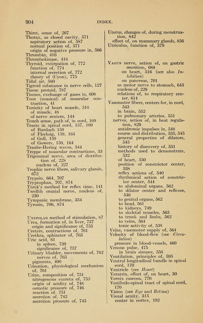 Thirst, sense of, 267 Thorax, as closed cavity, 571 aspiratory action of, 587 normal position of, 571 origin of negative pressure in, 586 Thrombin, 416 Thrombokinase, 418 Thyroid, extirpation of, 772 function of, 774 internal secretion of, 772 theory of (Cyon), 775 Tidal air, 580 Tigroid substance in nerve cells, 127 Tissue proteid, 787 Tissues, exchange of gases in, 608 Tone (musical) of muscular con- traction, 41 Tonicity of heart muscle, 510 of muscle, 48 of nerve centers, 144 Touch sense, path of, in cord, 169 Tracts in spinal cord, 157, 169 of Burdach 159 of Flechsig, 159, 164 of GoU, 159 of Gowers, 159, 164 Traube-Hering waves, 544 Treppe of muscular contractions, 33 Trigeminal nerve, area of distribu- tion of, 228 nucleus of, 227 Trophic nerve fibers, salivary glands, 672 Trypsin, 664, 707 Tryptophan, 707, 874 Tiirck's method for reflex time, 141 Twelfth cranial nerve, nucleus of, 230 Tympanic membrane, 354 Tyrosin, 706, 874 Unipolar method of stimulation, 87 Urea, formation of, in liver, 737 origin and significance of, 753 Ureters, contractions of, 761 Urethra, sphincter of, 763 Uric acid, 61 in spleen, 739 significance of, 757 Urinary bladder, movements of, 762 nerves of, 765 pigments, 400 Urination, physiological mechanism of, 761 Urine, composition of, 751 nitrogenous excreta of, 753 origin of acidity of, 748 osmotic pressure of, 746 reaction of. 751 secretion of, 742 secretion pressure of, 745 Uterus, changes of, during menstrua- tion, 842 effect of, on mammary glands, 856 Utriculus, function of, 379 Vagus nerve, action of, on gastric secretion, 688 on heart, 516 (see also In- hibition) on pancreas, 701 as motor nerve to stomach, 643 nucleus of, 229 relations of, to respiratory cen- ter, 614 Vasomotor fibers, centers for, in cord, 543 in brain, 552 to pulmonary arteries, 551 nerves, action of, in heat regula- tion, 829 antidromic impulses in, 548 course and distribution, 535, 545 general properties of dilators, 545 history of discovery of, 531 methods used to demonstrate, 532 of heart, 550 position of constrictor center, 538 reflex actions of, 540 rhythmical action of constric- tor center, 544 to abdominal organs, 562 to dilator center and reflexes, 546 to genital organs, 562 to head, 561 to kidneys, 749 to skeletal muscles, 563 to trunk and limbs, 562 to veins, 564 tonic activity of, 538 Veins, vasomotor supply of, 564 Velocity of blood-flow (see Circu- lation) • pressure in blood-vessels, 460 Venous pulse, 475 in brain sinuses, 558 Ventilation, principles of, 595 Ventral longitudinal bundle in spinal cord, 170 Ventricle (see Heart) Veratrin, effect of, on heart, 30 Vernix caseosa, 770 Vestibulo-spinal tract of spinal cord, 170 Vision (see Eye and Retina) Visual acuity, 315 center in cortex, 192