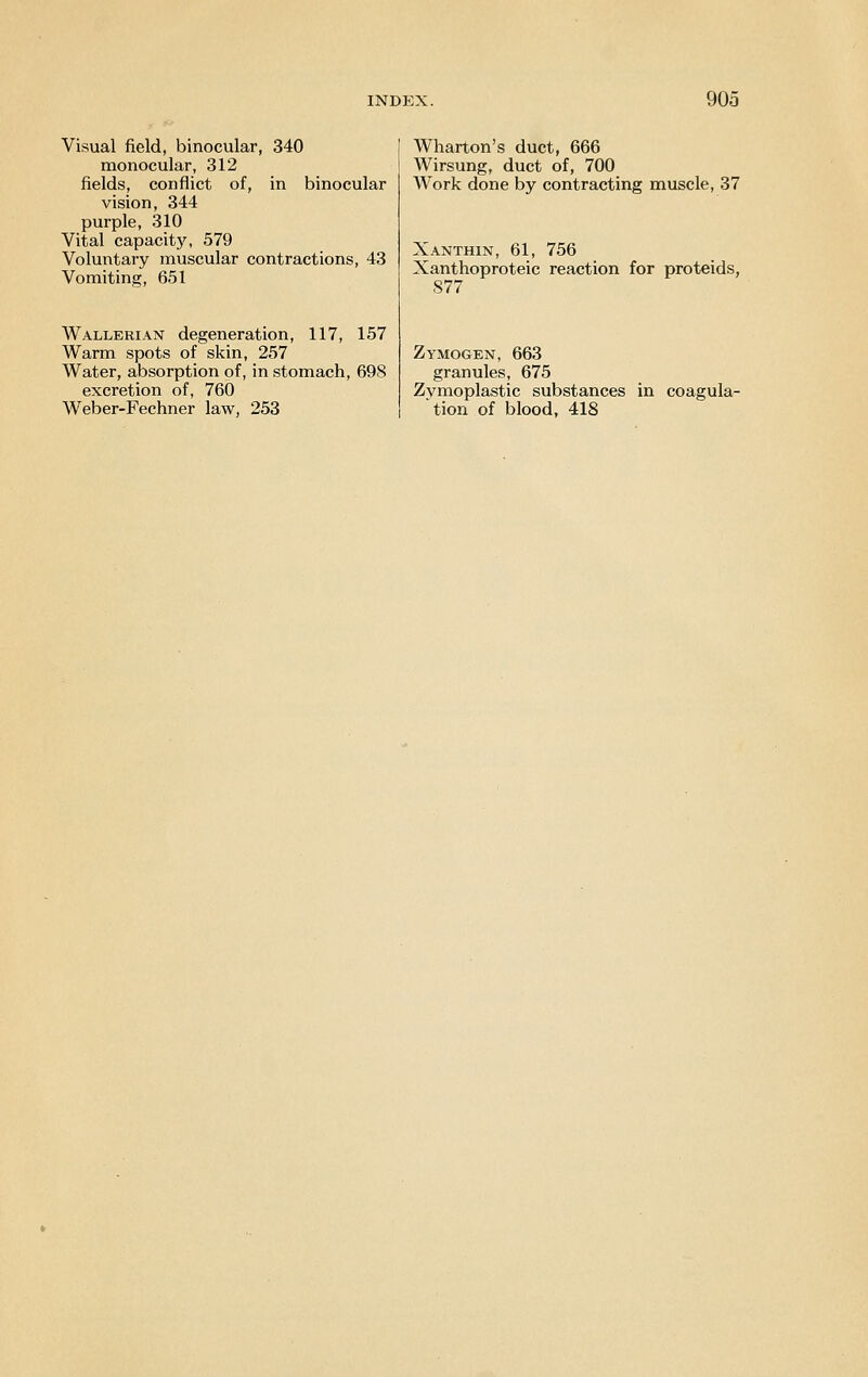 Visual field, binocular, 340 monocular, 312 fields, conflict of, in binocular vision, 344 purple, 310 Vital capacity, 579 Voluntary muscular contractions, 43 Vomiting, 651 Wallerian degeneration, 117, 157 Warm spots of skin, 257 Water, absorption of, in stomach, 698 excretion of, 760 Weber-Fechner law, 253 Wharton's duct, 666 Wirsung, duct of, 700 Work done by contracting muscle, 37 Xanthin, 61, 756 Xanthoproteic reaction for proteids, 877 Zymogen, 663 granules, 675 Zymoplastic substances in coagula- tion of blood, 418