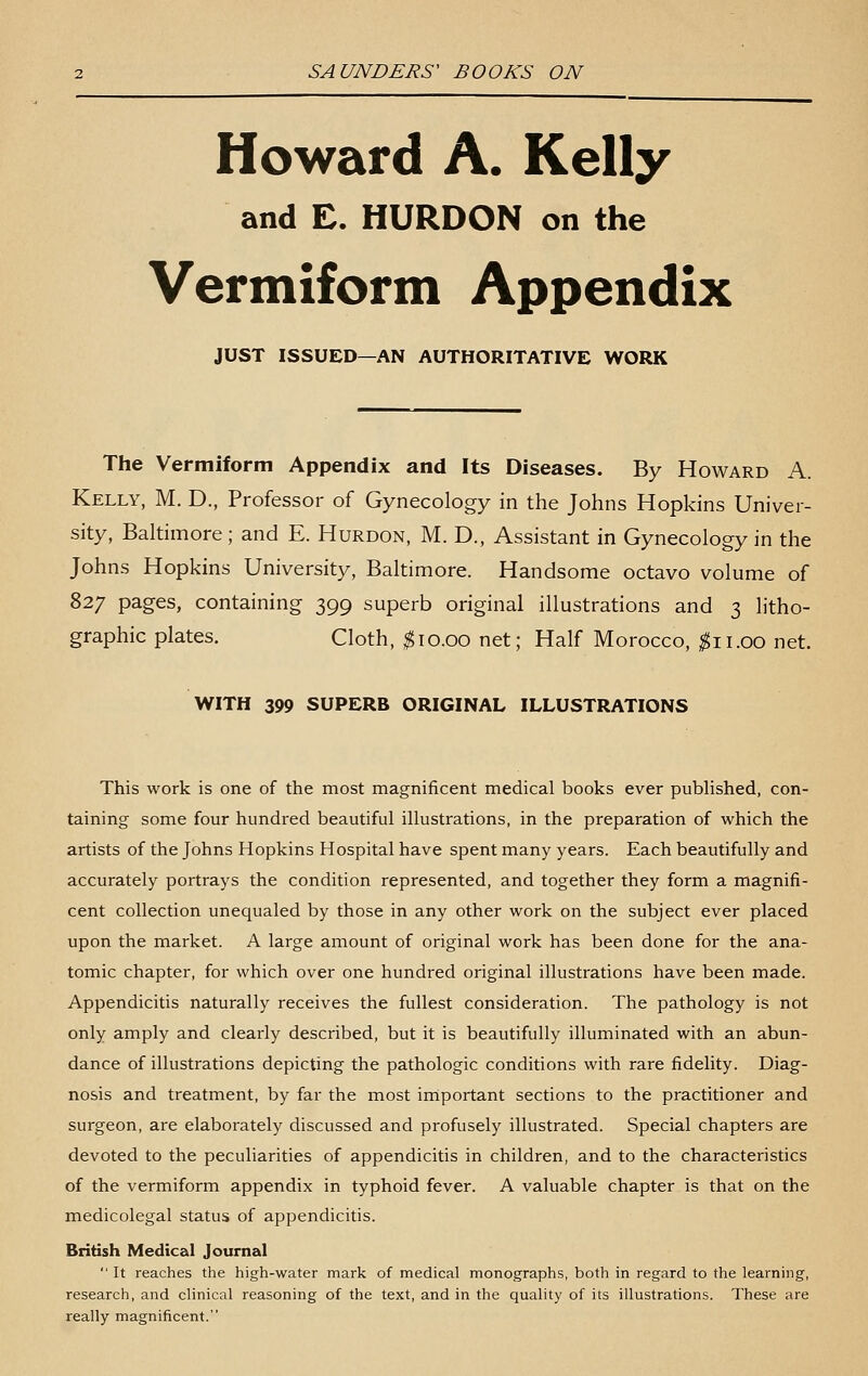 Howard A. Kelly and £. HURDON on the Vermiform Appendix JUST ISSUED—AN AUTHORITATIVE WORK The Vermiform Appendix and Its Diseases. By Howard A. Kelly, M. D., Professor of Gynecology in the Johns Hopkins Univer- sity, Baltimore; and E. Hurdon, M. D., Assistant in Gynecology in the Johns Hopkins University, Baltimore. Handsome octavo volume of 827 pages, containing 399 superb original illustrations and 3 litho- graphic plates. Cloth, ^10.00 net; Half Morocco, ^11.00 net. WITH 399 SUPERB ORIGINAL ILLUSTRATIONS This work is one of the most magnificent medical books ever published, con- taining some four hundred beautiful illustrations, in the preparation of which the artists of the Johns Hopkins Hospital have spent many years. Each beautifully and accurately portrays the condition represented, and together they form a magnifi- cent collection unequaled by those in any other work on the subject ever placed upon the market. A large amount of original work has been done for the ana- tomic chapter, for which over one hundred original illustrations have been made. Appendicitis naturally receives the fullest consideration. The pathology is not only amply and clearly described, but it is beautifully illuminated with an abun- dance of illustrations depicting the pathologic conditions with rare fidelity. Diag- nosis and treatment, by far the most irriportant sections to the practitioner and surgeon, are elaborately discussed and profusely illustrated. Special chapters are devoted to the peculiarities of appendicitis in children, and to the characteristics of the vermiform appendix in typhoid fever. A valuable chapter is that on the medicolegal status of appendicitis. British Medical Journal  It reaches the high-water mark of medical monographs, both in regard to the learning, research, and clinical reasoning of the text, and in the quality of its illustrations. These are really magnificent.
