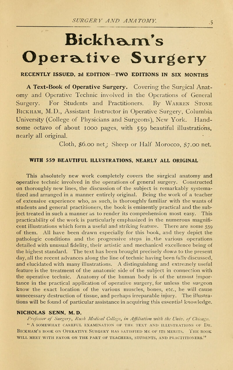 BickKa^m's Oper».tive S\jrgery RECENTLY ISSUED, 2d EDITION—TWO EDITIONS IN SIX MONTHS A Text=Book of Operative Surgery. Covering the Surgical Anat- omy and Operative Technic involved in the Operations of General Surgery. For Students and Practitioners. By Warren Stone BiCKHAM, M.D., Assistant Instructor in Operative Surgery, Columbia University (College of Physicians and Surgeons), New York. Hand- some octavo of about looo pages, with 559 beautiful illustrations, nearly all original. Cloth, $6.00 net^; Sheep or Half Morocco, ^7.00 net. WITH 559 BEAUTIFUL ILLUSTRATIONS. NEARLY ALL ORIGINAL This absolutely new work completely covers the surgical anatomy and operative technic involved in the operations of general surgery. Constructed on thoroughly new lines, the discussion of the subject is remarkably systema- tized and arranged in a manner entirely original. Being the work of a teacher of extensive experience who, as such, is thoroughly familiar with the wants of students and general practitioners, the book is eminently practical and the sub- ject treated in such a manner as to render its comprehension most easy. This practicability of the work is particularly emphasized in the numerous magnifi- cent illustrations which form a useful and striking feature. There are some 559 of them. All have been drawn especially for this hook, and they depict the pathologic conditions and the progressive steps in.the various operations detailed with unusual fidelity, their artistic and mechanical excellence being of the highest standard. The text has been brought precisely down to the present day, all the recent advances along the line of technic having been fully discussed, and elucidated with many illustrations. A distinguishmg and extremely useful feature is the treatment of the anatomic side of the subject in connection with the operative technic. Anatomy of the human body is of the utmost impor- tance in the practical application of operative surgery, for unless the surgeon know the exact location of the various muscles, bones, etc., he will cause unnecessary destruction of tissue, and perhaps irreparable injury. The illustra- tions will be found of particular assistance in acquiring this essentia' knowledge. NICHOLAS SENN, M. D. Frufessor of Surgery, Rush Medical College, in Affiliation with the Univ. of Chicago.  A SOMEWHAT CAREFUL EXAMINATION OF THK TEXT AND ILLUSTRATIONS OF Dr. BICKHAM'S BOOK ON OPERATIVE SURGERY HAS SATISFIED ME OF ITS MERITS. ThE BOOK WILL MEET WITH FAVOR ON THE PART OF TEACHERS, STUDENTS, AND PRACTITIONERS.