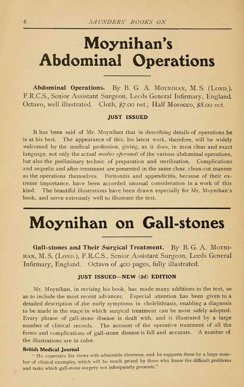 Moynihan*s Abdominal Operations Abdominal Operations. By B. G. A. Moynihan, M. S. (Lond.), F.R.C.S., Senior Assistant Surgeon, Leeds General Infirmary, England Octavo, well illustrated. Cloth, ^7.00 net; Half Morocco, ;^8.oo net. JUST ISSUED It has been said of Mr. Moynihan that in describing details of operations he is at his best. The appearance of this, his latest work, therefore, will be widely welcomed by the medical profession, giving, as it does, in most clear and exact language, not only the actual modus opei'mtdi of the various abdominal operations, but also the preliminary technic of preparation and sterilization. Complications and sequelse and after-treatment are presented in the same clear, clean-cut manner as the operations themselves. Peritonitis and appendicitis, because of their ex- treme importance, have been accorded unusual consideration in a work of this kind. The beautiful illustrations have been drawn especially for Mr. Moynihan's book, and serve extremely well to illustrate the text. Moynihan on Gall-stones Gall-stones and Their Surgical Treatment. By B. G. A. Moyni- han, M.S. (Lond.), F.R.C.S., Senior Assistant Surgeon, Leeds General Infirmary, England. Octavo of 400 pages, fully illustrated. JUST ISSUED—NEW (2d) EDITION Mr. Moynihan, in revising his book, has made many additions to the text, so as to include the most recent advances. Especial attention has been given to a detailed description of the early symptoms in cholelithiasis, enabling a diagnosis to be made in the stage in which surgical treatment can be most safely adopted. Every phrase of gall-stone disease is dealt with, and is illustrated by a large number of clinical records. The account of the operative treatment of all the forms and complications of gall-stone disease is full and accurate. A number of the illustrations are in color. British Medical Journal  He expresses his views with admirable clearness, and he supports them by a large num- ber of clinical examples, which will be much prized by those who know the difficult problems and tasks which gall-stone surgery not infrequently presents.