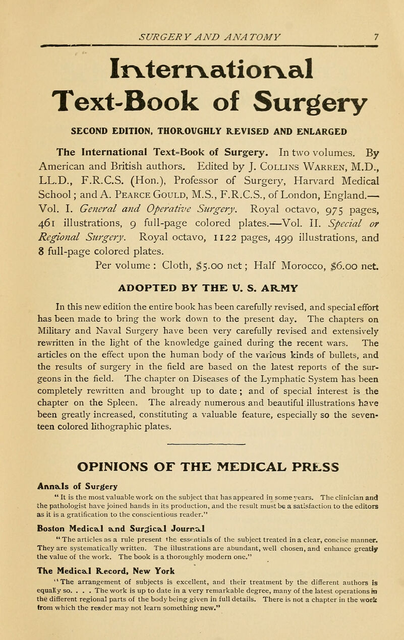 Irvterrvatior^al Text-Book of Surgery SECOND EDITION, THOR.OUGHLY REVISED AND ENLARGED The International Text=Book of Surgery. In two volumes. By American and British authors. Edited by J. Collins Warren, M.D., LL.D., F.R.C.S. (Hon.), Professor of Surgery, Harvard Medical School; and A. Pearce Gould, M.S., F.R.C.S., of London, England.— Vol. I. General and Operative Surgery. Royal octavo, 975 pages, 461 illustrations, 9 full-page colored plates.—Vol. II. Special or Regional Surgery. Royal octavo, 1122 pages, 499 illustrations, and 8 full-page colored plates. Per volume : Cloth, ;^5.oo net; Half Morocco, ;^6.oo net. ADOPTED BY THE U. S. ARMY In this new edition the entire book has been carefully revised, and special effort has been made to bring the work down to the present day. The chapters on Military and Naval Surgery have been very carefully revised and extensively rewritten in the light of the knowledge gained during the recent wars. The articles on the effect upon the human body of the various kinds of bullets, and the results of surgery in the field are based on the latest reports of the sur- geons in the field. The chapter on Diseases of the Lymphatic System has been completely rewritten and brought up to date ; and of special interest is the chapter on the Spleen. The already numerous and beautiful illustrations have been greatly increased, constituting a valuable feature, especially so the seven- teen colored lithographic plates. OPINIONS OF THE MEDICAL PRESS AnnSk-ls of Surgery  It is the most valuable work on the subject that has appeared in some years. The clinician and the pathologist have joined hands in its production, and the result must be a satisfaction to the editors as it is a gratification to the conscientious reader. Boston MedicaLl a.nd Sur^lcsk-l Journ&.l  The articles as a rule present the essentials of the subject treated in a clear, concise manner. They are systematically written. The illustrations are abundant, well chosen, and enhance greatly the value of the work. The book is a thoroughly modern one. The Medica.1 Kecord, New York The arrangement of subjects is excellent, and their treatment by the different authors is equally so. . . . The work is up to date in a very remarkable degree, many of the latest operations in the different regional parts of the body being given in full details. There is not a chapter in the woric from which the reader may not learn something new.