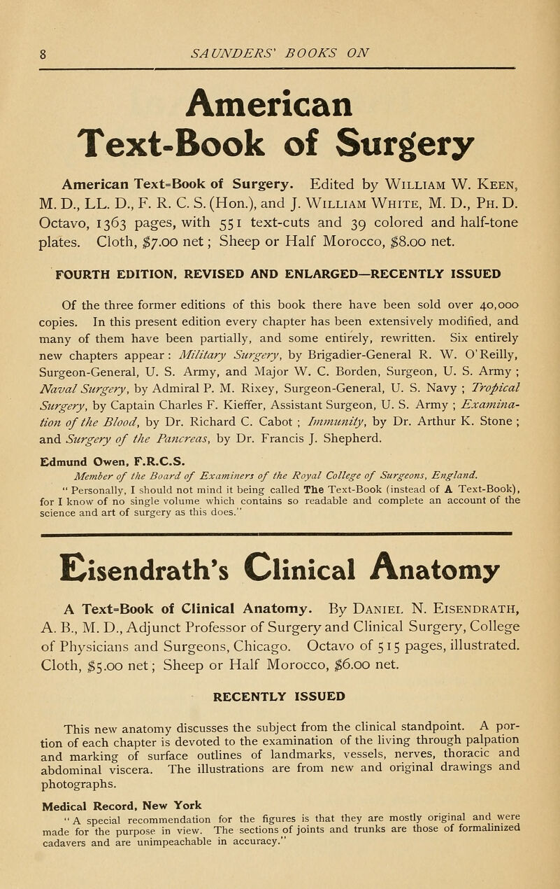 American Text-Book of Surgery American Text=Book of Surgery. Edited by William W. Keen, M. D., LL. D., F. R. C. S. (Hon.), and J. William White, M. D., Ph. D. Octavo, 1363 pages, with 551 text-cuts and 39 colored and half-tone plates. Cloth, ^7.00 net; Sheep or Half Morocco, ^8.00 net. FOURTH EDITION. REVISED AND ENLARGED—RECENTLY ISSUED Of the three former editions of this book there have been sold over 40,000 copies. In this present edition every chapter has been extensively modified, and many of them have been partially, and some entirely, rewritten. Six entirely new chapters appear: Military Surgery, by Brigadier-General R. W. O'Reilly, Surgeon-General, U. S. Army, and Major W. C. Borden, Surgeon, U. S. Army ; Naval Surgery, by Admiral P. M. Rixey, Surgeon-General, U. S. Navy ; Tropical Surgery, by Captain Charles F. Kieffer, Assistant Surgeon, U. S. Army ; Exaitiina- tion of the Blood, by Dr. Richard C. Cabot ; Immunity, by Dr. Arthur K. Stone ; and Surgery of the Pancreas, by Dr. Francis J. Shepherd. Edmund Owen. F.R.C.S. Member of the Board of Examiners of the Royal College of Surgeons, England.  Personally, I should not mind it being called The Text-Book (instead of A Text-Book), for I know of no single volume which contains so readable and complete an account of the science and art of surgery as this does. E^isendrath's Clinical Anatomy A Text=Book of Clinical Anatomy. By Daniel N. Eisendrath, A. B., M. D., Adjunct Professor of Surgery and Clinical Surgery, College of Physicians and Surgeons, Chicago. Octavo of 5 15 pages, illustrated. Cloth, ^5.00 net; Sheep or Half Morocco, ^6.00 net, RECENTLY ISSUED This new anatomy discusses the subject from the clinical standpoint. A por- tion of each chapter is devoted to the examination of the living through palpation and marking of surface outlines of landmarks, vessels, nerves, thoracic and abdominal viscera. The illustrations are from new and original drawings and photographs. Medical Record, New York A special recommendation for the figures is that they are mostly original and were made for the purpose in view. The sections of joints and trunks are those of formalinized cadavers and are unimpeachable in accuracy.