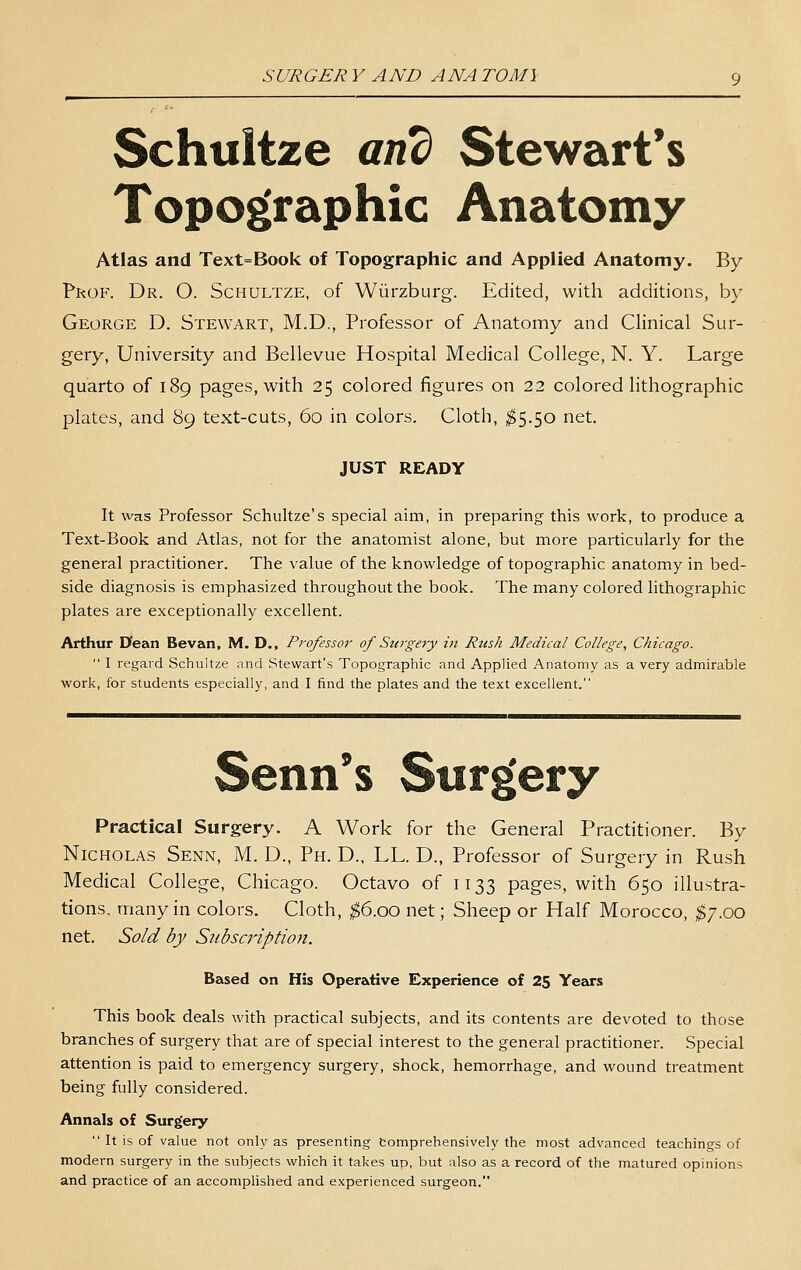 Schultze and Stewart's Topographic Anatomy Atlas and Text=Book of Topographic and Applied Anatomy. By Prof. Dr. O. Schultze, of Wiirzburg. Edited, with additions, by George D. Stewart, M.D., Professor of Anatomy and Clinical Sur- gery, University and Bellevue Hospital Medical College, N. Y. Large quarto of 189 pages, with 25 colored figures on 22 colored lithographic plates, and 89 text-cuts, 60 in colors. Cloth, ;^5.50 net. JUST READY It was Professor Schultze's special aim, in preparing this work, to produce a Text-Book and Atlas, not for the anatomist alone, but more particularly for the general practitioner. The value of the knowledge of topographic anatomy in bed- side diagnosis is emphasized throughout the book. The many colored lithographic plates are exceptionally excellent. Arthur D'ean Bevan, M. D., Professor of Surgery in Rtish Medical College, Chicago.  I regard Schultze and Stewart's Topographic and Applied Anatomy as a very admirable work, for students especially, and I find the plates and the text excellent. Senn*s Surgery Practical Surgery. A Work for the General Practitioner. By Nicholas Senn, M. D., Ph. D., LL. D., Professor of Surgery in Rush Medical College, Chicago. Octavo of 1133 pages, with 650 illustra- tions, many in colors. Cloth, ^6.00 net; Sheep or Half Morocco, ;S7.oo net. Sold by Subscription. Based on His Operative Experience of 25 Yeeirs This book deals with practical subjects, and its contents are devoted to those branches of surgery that are of special interest to the general practitioner. Special attention is paid to emergency surgery, shock, hemorrhage, and wound treatment being fully considered. Annals of Surgery  It is of value not only as presenting tomprehensively the most advanced teachings of modern surgery in the subjects which it takes up, but also as a record of the matured opinions and practice of an accomplished and experienced surgeon.