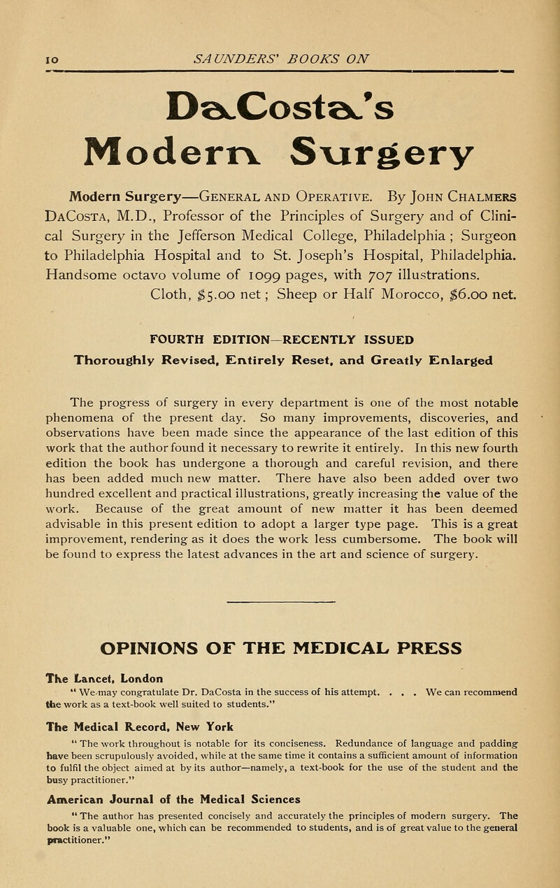 S ModernL Svirgery Modern Surgery—General and Operative. By John Chalmers DaCosta, M.D., Professor of the Principles of Surgery and of Clini- cal Surgery in the Jefferson Medical College, Philadelphia ; Surgeon to Philadelphia Hospital and to St. Joseph's Hospital, Philadelphia. Handsome octavo volume of 1099 P^g^^, with 707 illustrations. Cloth, ;^5.oo net; Sheep or Half Morocco, ;^6.oo net. FOURTH EDITION—RECENTLY ISSUED Thoroughly Revised, Entirely Reset, and Greatly Enlarged The progress of surgery in every department is one of the most notable phenomena of the present day. So many improvements, discoveries, and observations have been made since the appearance of the last edition of this work that the author found it necessary to rewrite it entirely. In this new fourth edition the book has undergone a thorough and careful revision, and there has been added much new matter. There have also been added over two hundred excellent and practical illustrations, greatly increasing the value of the work. Because of the great amount of new matter it has been deemed advisable in this present edition to adopt a larger type page. This is a great improvement, rendering as it does the work less cumbersome. The book will be found to express the latest advances in the art and science of surgery. OPINIONS OF THE MEDICAL PRESS The Lancet, London  Wemay congratulate Dr. DaCosta in the success of his attempt. . , . We can recommend tfae work as a text-book well suited to students. The Medical Record, New York  The work throughout is notable for its conciseness. Redundance of language and padding have been scrupulously avoided, while at the same time it contains a sufficient amount of information to fulfil the object aimed at by its author—namely, a text-book for the use of the student and the busy practitioner. American Journal of the Medical Sciences  The author has presented concisely and accurately the principles of modern surgery. The book is a valuable one, which can be recommended to students, and is of great value to the general practitioner.