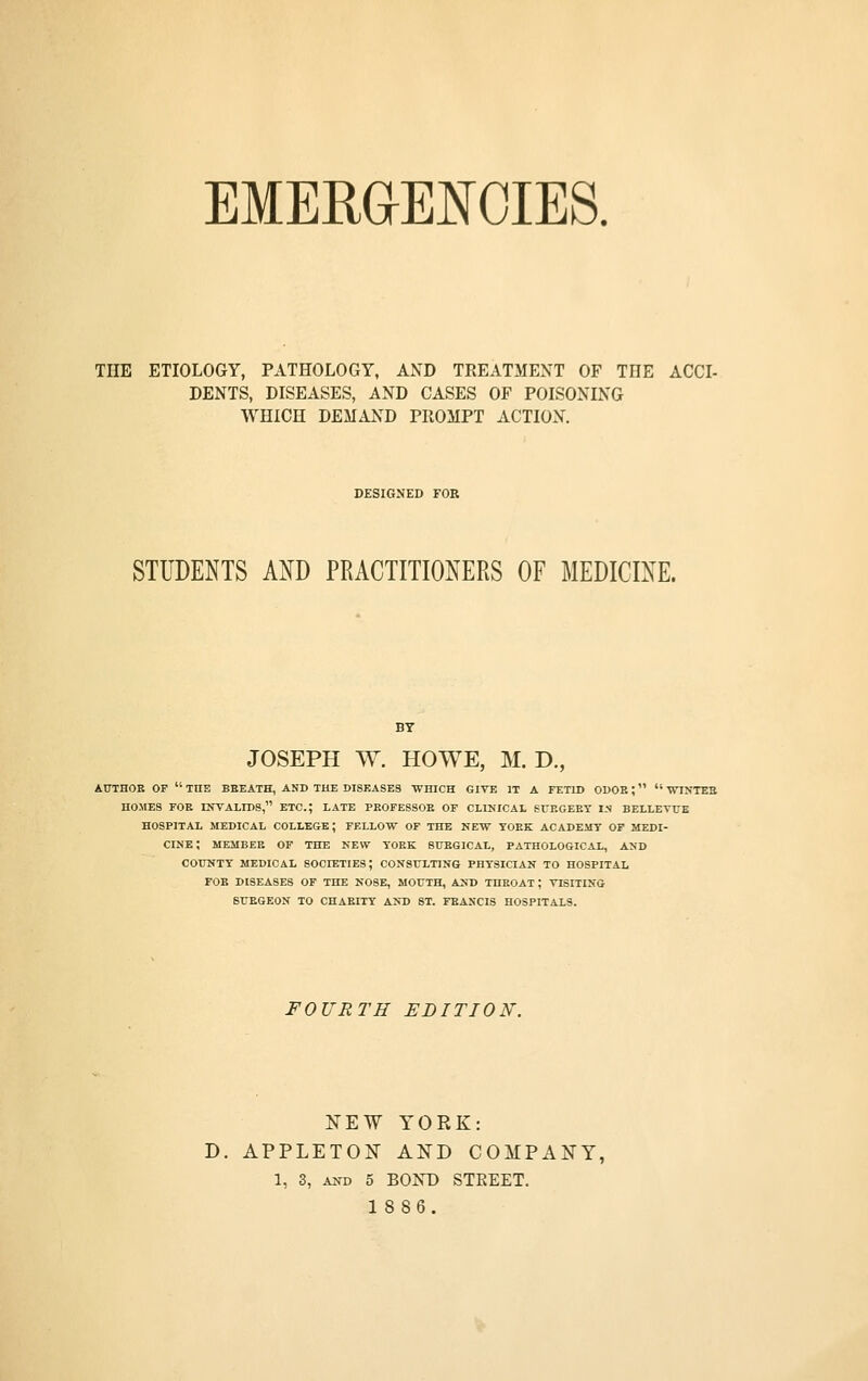 EMERaE^OIES. THE ETIOLOGY, PATHOLOGY, AND TREATMENT OF THE ACCI- DENTS, DISEASES, AND CASES OF POISONING WHICH DEMAND PROMPT ACTION. DESIGNED FOR STUDENTS AND PRACTITIONERS OF MEDICINE. BY JOSEPH W. HOWE, M. D., AITTHOE OF  THE BEEATH, AND THE DISEASES WHICH GIVE IT A FETID ODOR;  WINTEB HOMES FOE INVALIDS, ETC.; LATE PEOFESSOK OF CLINICAL SUEGEET IS BELLETTTE HOSPITAL MEDICAL COLLEGE; FELLOW OF THE NEW TOEK ACADEMY OF MEDI- CINE; MEMBER OF THE NEW TOEK SITEGICAL, PATHOLOGICAL, AND COtTNTT MEDICAL SOCIETIES; CONSULTING PHYSICIAN TO HOSPITAL FOB DISEASES OF THE NOSE, MOUTH, AND THEOAT ; VISITING STJEGEON TO CHAEITT AND ST. FEANCIS HOSPITALS. FOURTH EDITION. FEW YORK: D. APPLETON AND COMPANY, 1, 3, AKD 5 BOND STREET. 1886.