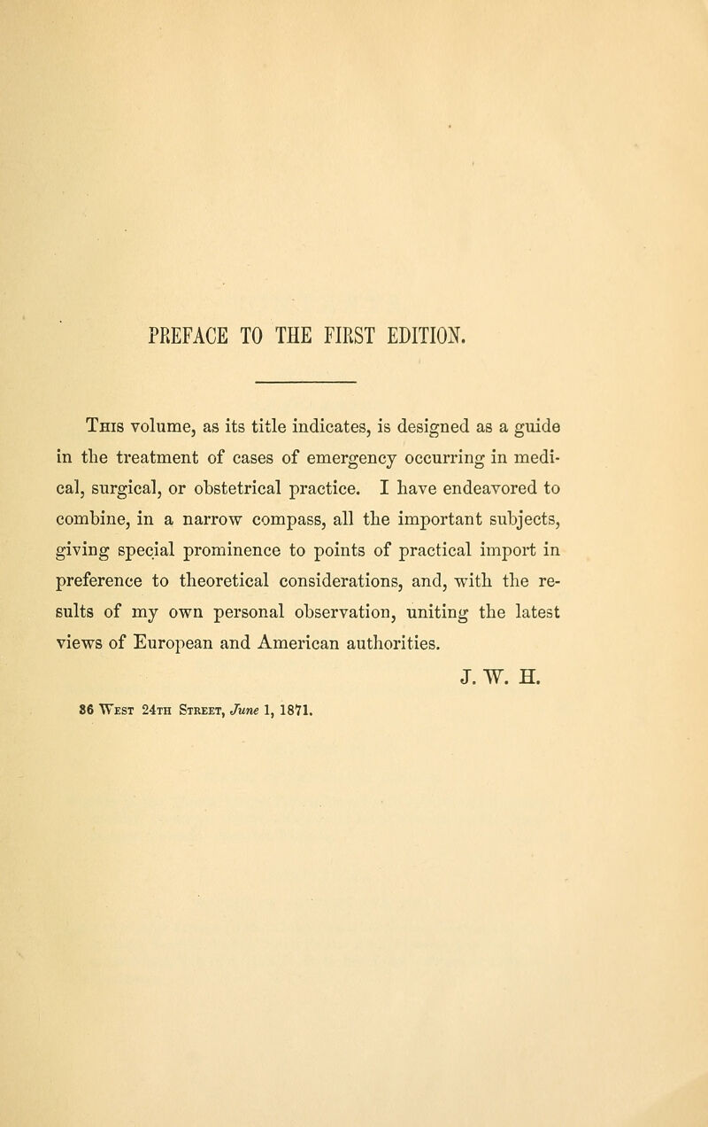 PREFACE TO THE FIRST EDITION. This volume, as its title indicates, is designed as a guide in the treatment of cases of emergency occurring in medi- cal, surgical, or obstetrical practice. I have endeavored to combine, in a narrow compass, all the important subjects, giving special prominence to points of practical import in preference to theoretical considerations, and, with the re- sults of my own personal observation, uniting the latest views of European and American authorities. J. W. H. 86 West 24th Street, June 1, ISVl.