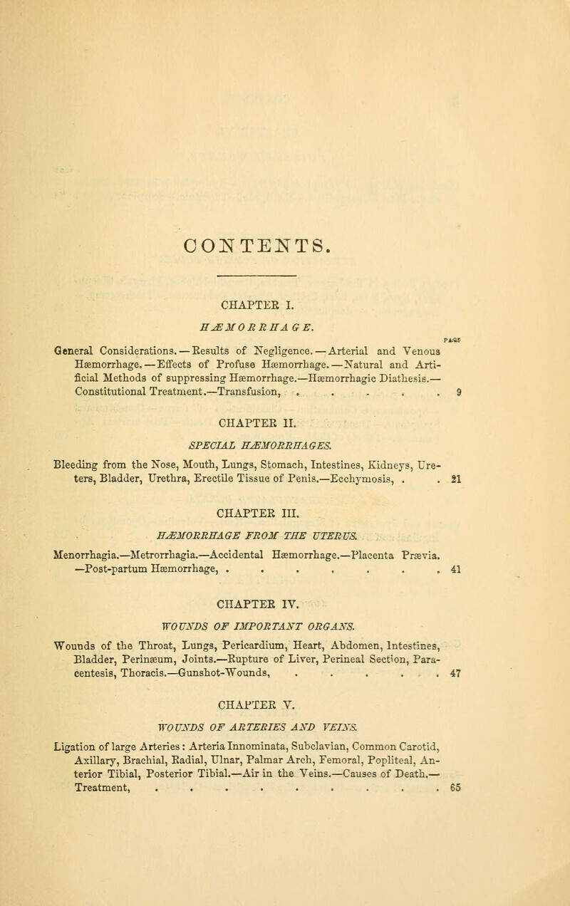 OOl^TENTS. CHAPTER I. HJEMOBBHA GE. General Considerations.—Eesults of Negligence. — Arterial and Venous Haemorrhage.—Effects of Profuse Haemorrhage.—Natural and Arti- ficial Methods of suppressing Haemorrhage.—Haemorrhagic Diathesis.— Constitutional Treatment.—Transfusion, . . . . .9 CHAPTEE II. SPECIAL ffyEJfOJmffAGES. Bleeding from the Nose, Mouth, Lungs, Stomach, Intestines, Kidneys, Ure- ters, Bladder, Urethra, Erectile Tissue of Peuis.—Ecchymosis, . . 21 CHAPTER in. E^MOBRRAGE FROM THE UTERUS. Menorrhagia.—Metrorrhagia.—Accidental Haemorrhage.—Placenta Praevia. —Post-partum Haemorrhage, . . . . . . .41 CHAPTEE IV. WOUNDS OF IMPORTANT OBGANS. Wounds of the Throat, Lungs, Pericardium, Heart, Abdomen, Intestines, Bladder, Perinaeum, Joints.—Rupture of Liver, Perineal Section, Para- centesis, Thoracis.—Gunshot-Wounds, . . . . ,47 CHAPTEE V. WOUNDS OF ARTERIES AND VEINS Ligation of large Arteries; Arteria Innominata, Subclavian, Common Carotid, Axillary, Brachial, Eadial, Ulnar, Palmar Arch, Femoral, Popliteal, An- terior Tibial, Posterior Tibial.—Air in the Veins.—Causes of Death.— Treatment, . . . . . . . . .65