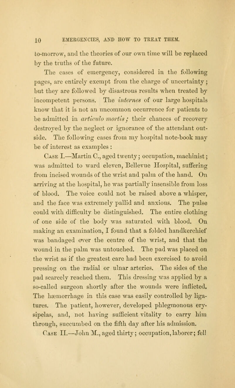 to-morrow, and the theories of our own time will be replaced by tlie truths of the future. The cases of emergency, considered in the following pages, are entirely exempt from the charge of uncertainty; but they are followed by disastrous results when treated by incompetent persons. The internes of our large hospitals know that it is not an uncommon occurrence for patients to be admitted in artIcido mortis j their chances of recovery destroyed by the neglect or ignorance of the attendant out- side. The following cases from my hospital note-book may be of interest as examples : Case I.—Martin C, aged twenty; occupation, machinist; was admitted to ward eleven, Bellevue Hospital, suffering from incised wounds of the wrist and palm of the hand. On arriving at the hospital, he was partiallj^ insensible from loss of blood. The voice could not be raised above a whisper, and the face was extremely pallid and anxious. The pulse could with difficulty be distinguished. The entire clothing of one side of the body was saturated with blood. On making an examination, I found that a folded handkerchief was bandaged crver the centre of the wrist, and that the wound in the palm was untouched. The pad was placed on the wrist as if the greatest care had been exercised to avoid pressing on the radial or ulnar arteries. The sides of the pad scarcely reached them. This dressing was applied by a so-called surgeon shortly after the wounds were inflicted. The haemorrhage in this case was easily controlled by liga- tures. The patient, however, developed phlegmonous ery« sipelas, and, not having sufficient vitality to carry him through, succumbed on the fifth day after his admission. Case II.—John M., aged thirty; occupation,laborer; fell