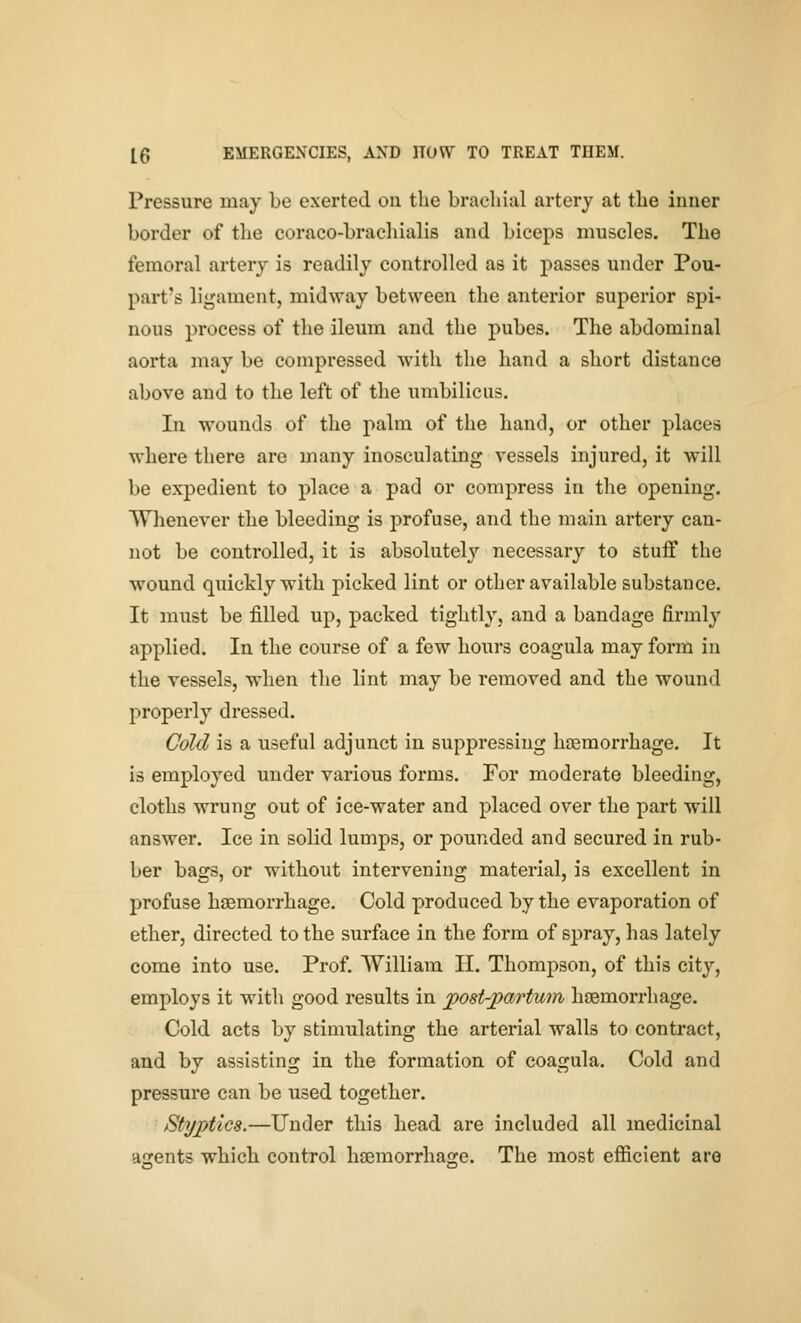 Pressure may be exerted on the brachial artery at the inner border of the coraco-bracliialis and biceps muscles. The femoral artery is readily controlled as it passes under Pou- part's ligament, midway between the anterior superior spi- nous process of the ileum and the pubes. The abdominal aorta may be compressed with the hand a short distance above and to the left of the umbilicus. In wounds of the palm of the hand, or other places where there are many inosculating vessels injured, it will be expedient to place a pad or compress in the opening. Whenever the bleeding is profuse, and the main artery can- not be controlled, it is absolutely necessary to stuff the wound quickly with picked lint or other available substance. It must be filled up, packed tightly, and a bandage firmly applied. In the course of a few hours coagula may form in the vessels, when the lint may be removed and the wound properly dressed. Cold is a useful adjunct in suppressing haemorrhage. It is employed under various forms. For moderate bleeding, cloths wrung out of ice-water and placed over the part will answer. Ice in solid lumps, or pounded and secured in rub- ber bags, or without intervening material, is excellent in profuse haemorrhage. Cold produced by the evaporation of ether, directed to the surface in the form of spray, has lately come into use. Prof. William II. Thompson, of this city, employs it with good results in posPpartum haemorrhage. Cold acts by stimulating the arterial walls to contract, and by assisting in the formation of coagula. Cold and pressure can be used together. Styptics.—Under this head are included all medicinal asents which control haemorrhasre. The most efficient are