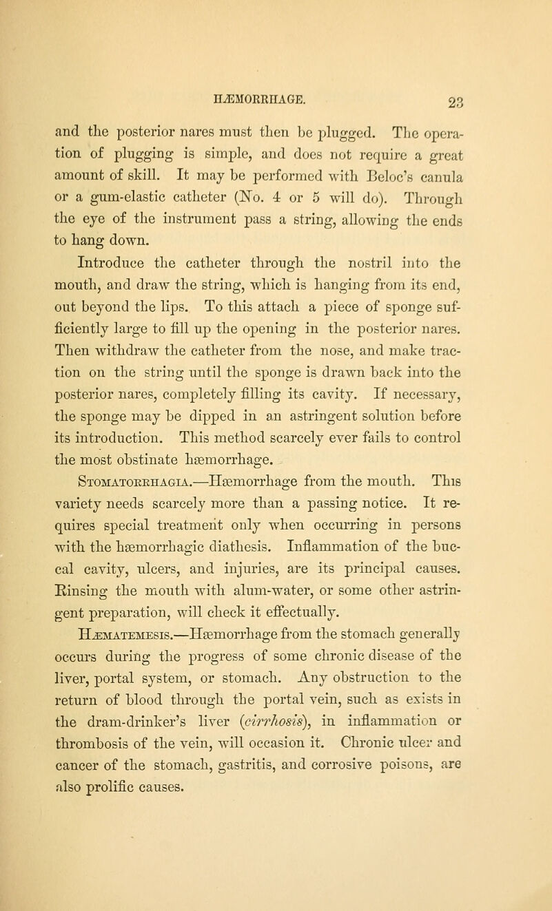 and the posterior nares must then be plugged. Tlie opera- tion of plugging is simple, and does not require a great amount of skill. It may be performed with Beloc's canula or a gum-elastic catheter (ISTo. 4 or 5 will do). Through the eye of the instrument pass a string, allowing the ends to hang down. Introduce the catheter through the nostril into the mouth, and draw the string, which is hanging from its end, out beyond the lips. To this attach a piece of sponge suf- ficiently large to fill up the opening in the posterior nares. Then withdraw the catheter from the nose, and make trac- tion on the string until the sponge is drawn back into the posterior nares, completely filling its cavity. If necessary, the sponge may be dipped in an astringent solution before its introduction. This method scarcely ever fails to control the most obstinate hsemorrhage. Stomatoeehagia.—Haemorrhage from the mouth. This variety needs scarcely more than a passing notice. It re- quires special treatment only when occurring in persons with the hsemorrhagic diathesis. Inflammation of the buc- cal cavity, ulcers, and injuries, are its principal causes. Einsing the mouth with alum-water, or some other astrin- gent preparation, will check it effectually. H^MATEMESis.—Hsemorrhagc from the stomach generallj occurs during the progress of some chronic disease of the liver, portal system, or stomach. Any obstruction to the return of blood through the portal vein, such as exists in the dram-drinker's liver {cirrhosis), in inflammation or thrombosis of the vein, will occasion it. Chronic ulcer and cancer of the stomach, gastritis, and corrosive poisons, are rdso prolific causes.