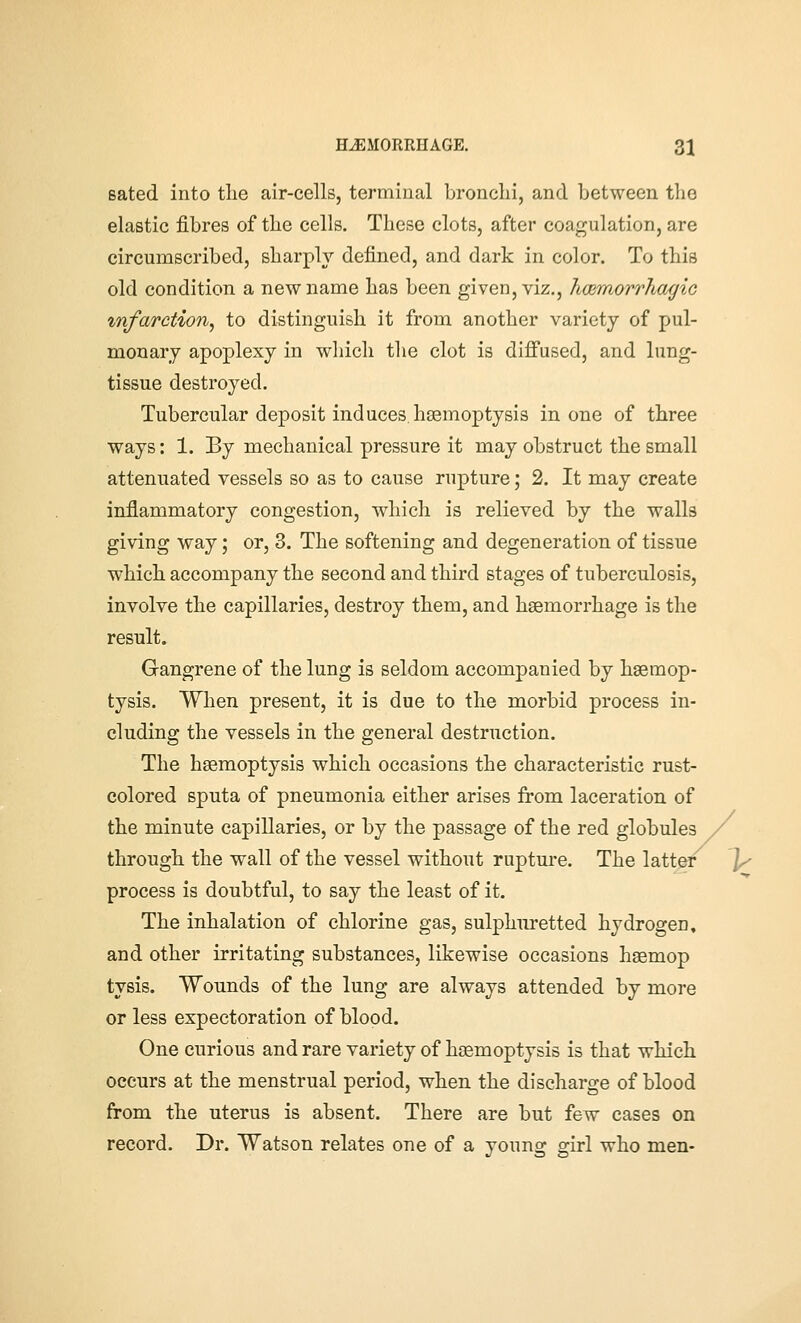 Bated into tlie air-cells, terminal bronchi, and between the elastic fibres of the cells. These clots, after coagulation, are circumscribed, sharply defined, and dark in color. To this old condition a new name has been given, viz., hoBmorrhagic infarction, to distinguish it from another variety of pul- monary apoplexy in which the clot is diffused, and lung- tissue destroyed. Tubercular deposit induces, haemoptysis in one of three ways: 1. By mechanical pressure it may obstruct the small attenuated vessels so as to cause rupture; 2. It may create inflammatory congestion, which is relieved by the walls giving way; or, 3. The softening and degeneration of tissue which accompany the second and third stages of tuberculosis, involve the capillaries, destroy them, and haemorrhage is the result. Gangrene of the lung is seldom accompanied by haemop- tysis. When present, it is due to the morbid process in- cluding the vessels in the general destruction. The haemoptysis which occasions the characteristic rust- colored sputa of pneumonia either arises from laceration of the minute capillaries, or by the passage of the red globules through the wall of the vessel without ruptm-e. The latter process is doubtful, to say the least of it. The inhalation of chlorine gas, sulphuretted hydrogen, and other irritating substances, likewise occasions haemop tysis. Wounds of the lung are always attended by more or less expectoration of blood. One curious and rare variety of haemoptysis is that which occurs at the menstrual period, when the discharge of blood from the uterus is absent. There are but few cases on record. Dr. Watson relates one of a young girl who men-