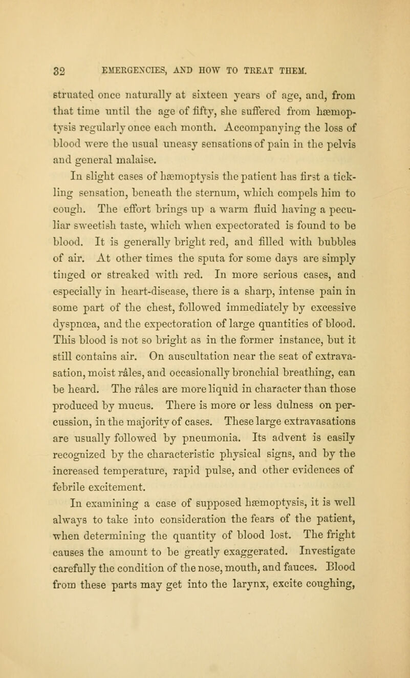 Btruated once naturally at sixteen years of age, and, from that time until the age of fifty, she suffered from hiBmop- tysis regularly once each month. Accompanying the loss of blood were the usual uneasy sensations of pain in the pelvis and general malaise. In slight cases of haemoptysis the patient has first a tick- ling sensation, beneath the sternum, which compels him to cough. The effort brings up a warm fluid having a pecu- liar sweetish taste, which when expectorated is found to be blood. It is generally bright red, and filled with bubbles of air. At other times the sputa for some days are simply tinged or streaked with red. In more serious cases, and especially in heart-disease, there is a sharp, intense j)ain in some part of the chest, followed immediately by excessive dyspnoea, and the expectoration of large quantities of blood. This blood is not so bright as in the former instance, but it still contains air. On auscultation near the seat of extrava- sation, moist rdles, and occasionally bronchial breathing, can be heard. The rales are more liquid in character than those produced by mucus. There is more or less dulness on per- cussion, in the majority of cases. These large extrayasations are usually followed by pneumonia. Its advent is easily recognized by the characteristic physical signs, and by the increased temperature, rapid pulse, and other evidences of febrile excitement. In examining a case of supposed haemoptysis, it is well always to take into consideration the fears of the patient, when determining the quantity of blood lost. The fright causes the amount to be greatly exaggerated. Investigate carefully the condition of the nose, mouth, and fauces. Blood from these parts may get into the larynx, excite coughing,