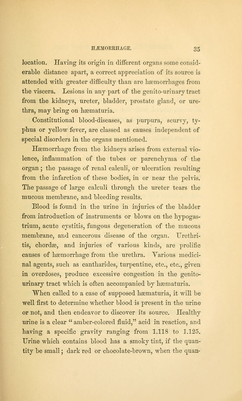 location. Ilaving its origin in different organs some consid- erable distance apart, a correct appreciation of its source is attended with greater difficulty than are heemorrhages from the viscera. Lesions in any part of the genito-urinary tract from the kidneys, ureter, bladder, prostate gland, or ure- thra, may bring on hsematuria. Constitutional blood-diseases, as purpura, scurvy, ty- phus or yellow fever, are classed as causes independent of special disorders in the organs mentioned. Haemorrhage from the kidneys arises from external vio- lence, inflammation of the tubes or parenchyma of the organ ; the passage of renal calculi, or ulceration resulting from the infarction of these bodies, in or near the pelvis. The passage of large calculi through the ureter tears the mucous membrane, and bleeding results. Blood is found in the urine in injuries of the bladder from introduction of instruments or blows on the hypogas- trium, acute cystitis, fungous degeneration of the mucous membrane, and cancerous disease of the organ. Urethri- tis, chordae, and injuries of various kinds, are prolific causes of haemorrhage from the urethra. Yarious medici- nal agents, such as cantharides, turpentine, etc., etc., given in overdoses, produce excessive congestion in the genito- urinary tract which is often accompanied by hsematm-ia. When called to a case of supposed haematuria, it will be well first to determine whether blood is present in the urine or not, and then endeavor to discover its source. Healthy urine is a clear  amber-colored fluid, acid in reaction, and having a specific gravity ranging from 1.118 to 1.125. Urine which contains blood has a smoky tint, if the quan- tity be small; dark red or chocolate-brown, when the quan-