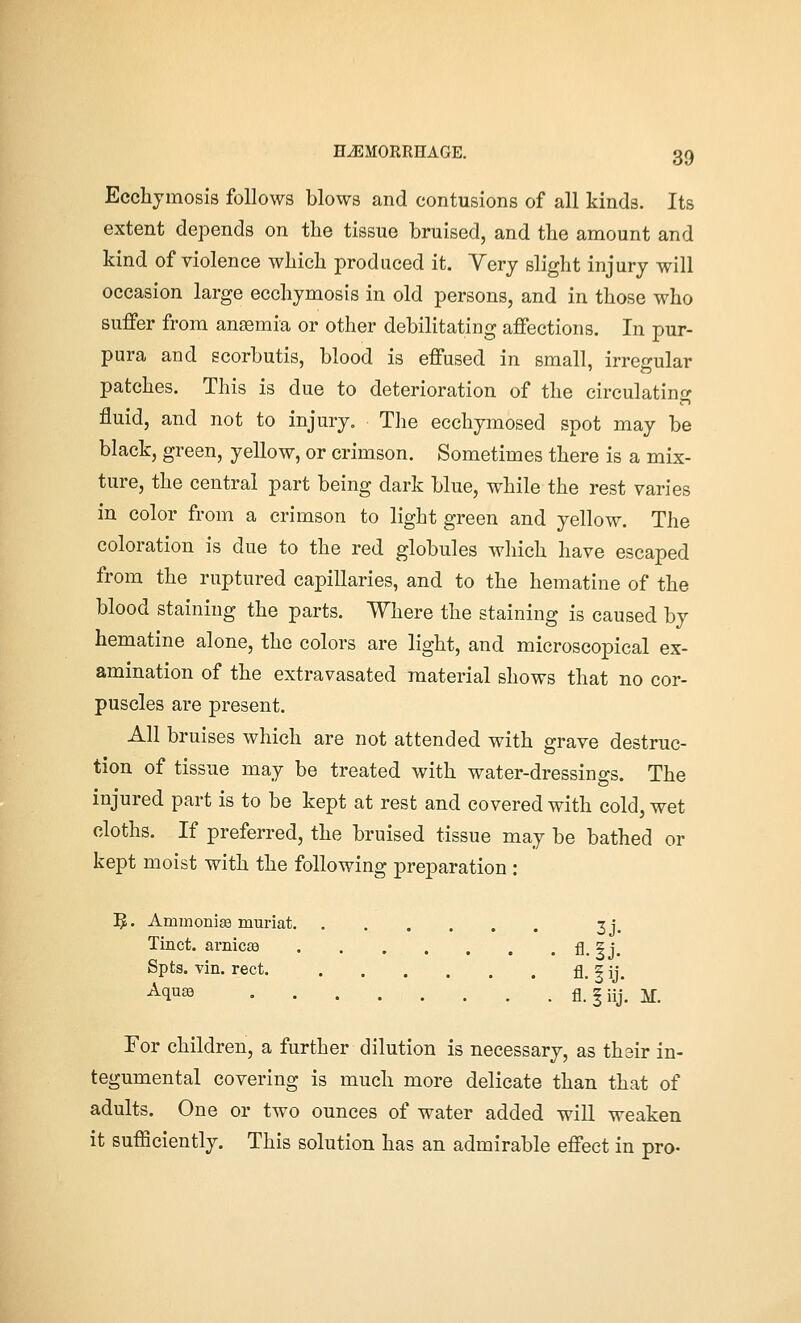 Ecchjmosis follows blows and contusions of all kinds. Its extent depends on the tissue bruised, and the amount and kind of violence which produced it. Very slight injury will occasion large ecchjmosis in old persons, and in those who suffer from ansemia or other debilitating affections. In pur- pura and ecorbutis, blood is effused in small, irregular patches. This is due to deterioration of the circulating in fluid, and not to injury. Tlie ecchymosed spot may be black, green, yellow, or crimson. Sometimes there is a mix- ture, the central part being dark blue, while the rest varies in color from a crimson to light green and yellow. The coloration is due to the red globules which have escaped from the ruptured capillaries, and to the hematine of the blood staining the parts. Where the staining is caused by hematine alone, the colors are light, and microscopical ex- amination of the extravasated material shows that no cor- puscles are present. All bruises which are not attended with grave destruc- tion of tissue may be treated with water-dressings. The injured part is to be kept at rest and covered with cold, wet cloths. If preferred, the bruised tissue may be bathed or kept moist with the following preparation : 5. AmmoniEe muriat 3j. Tinct. arnicEe fl. 3 j. Spts. vin. rect. fl. fij. M^^ fl. fiij. K For children, a further dilution is necessary, as thsir in- tegumental covering is much more delicate than that of adults. One or two ounces of water added will weaken it sufficiently. This solution has an admirable effect in pro-