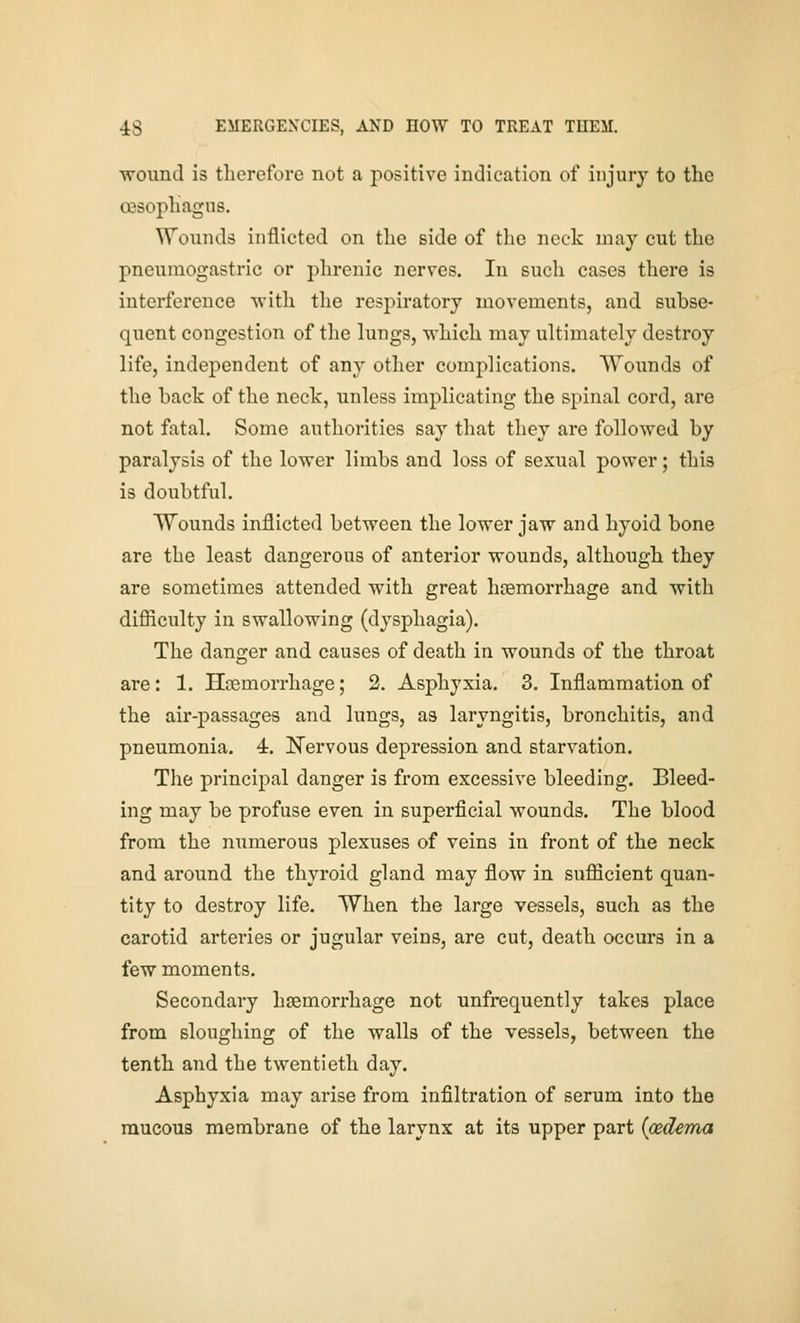 wound is therefore not a positive indication of injury to the oisophagns. ^Vounds inflicted on the side of the neck may cut the pneuraogastric or phrenic nerves. In such cases there is interference with tlie respiratory movements, and subse- quent congestion of tlie lungs, which may ultimately destroy life, independent of any other complications. Wounds of the back of the neck, unless implicating the spinal cord, are not fatal. Some authorities say that they are followed by paralysis of the lower limbs and loss of sexual power; this is doubtful. Wounds inflicted between the lower jaw and hyoid bone are the least dangerous of anterior wounds, although they are sometimes attended with great hcemorrhage and with difliculty in swallowing (dysphagia). The danger and causes of death in wounds of the throat are: 1. Hcemorrhage; 2. Asphyxia. 3. Inflammation of the air-passages and lungs, as laryngitis, bronchitis, and pneumonia. 4. Nervous depression and starvation. The principal danger is from excessive bleeding. Bleed- ing may be profuse even in superficial wounds. The blood from the numerous plexuses of veins in front of the neck and around the thyroid gland may flow in sufficient quan- tity to destroy life. When the large vessels, such as the carotid arteries or jugular veins, are cut, death occurs in a few moments. Secondary haemorrhage not unfrequently takes place from sloughing of the walls of the vessels, between the tenth and the twentieth day. Asphyxia may arise from infiltration of serum into the mucous membrane of the larynx at its upper part {oedema