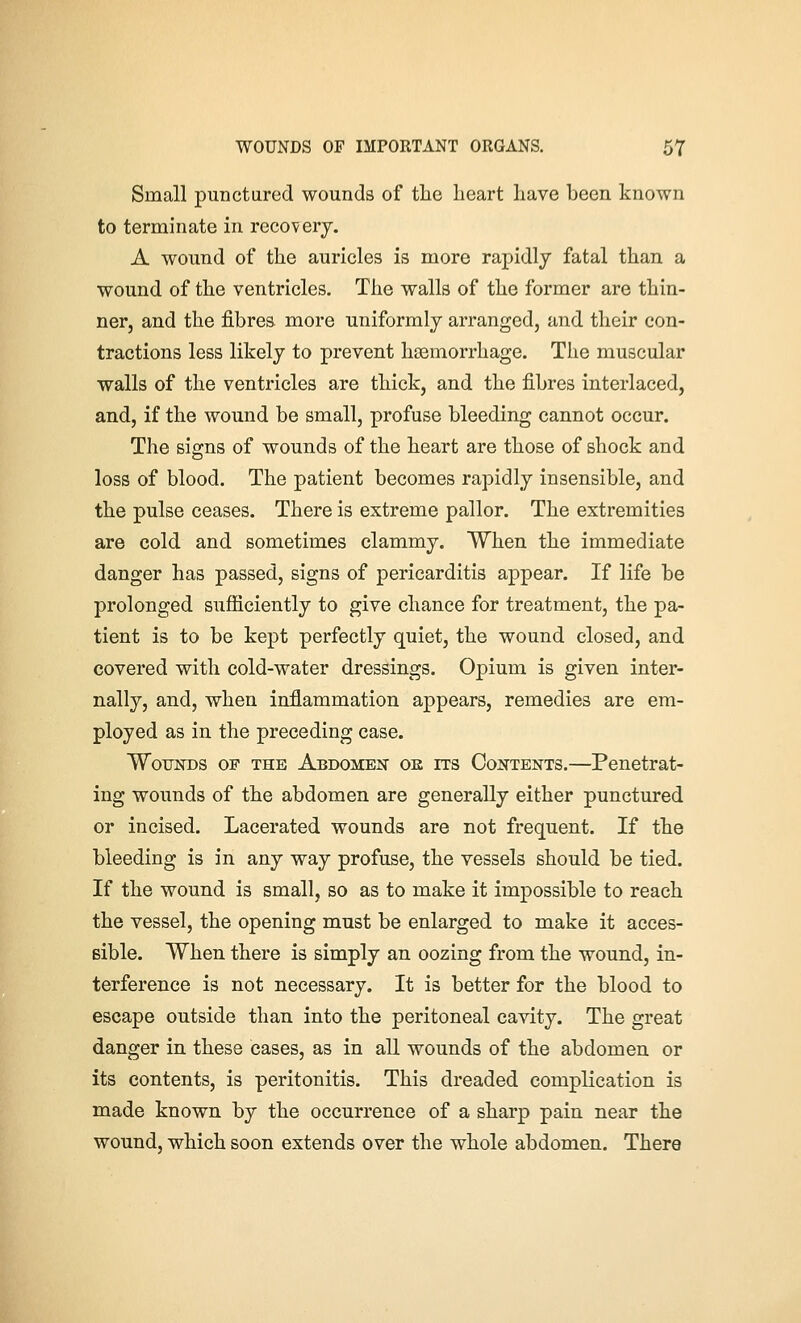 Small punctured wounds of the heart have been known to terminate in recovery. A wound of the auricles is more rapidlj fatal than a wound of the ventricles. The walls of the former are thin- ner, and the fibres more uniformly arranged, and their con- tractions less likely to prevent haemorrhage. The muscular walls of the ventricles are thick, and the fibres interlaced, and, if the wound be small, profuse bleeding cannot occur. The signs of wounds of the heart are those of shock and loss of blood. The patient becomes rapidly insensible, and the pulse ceases. There is extreme pallor. The extremities are cold and sometimes clammy. When the immediate danger has passed, signs of pericarditis appear. If life be prolonged sufficiently to give chance for treatment, the pa- tient is to be kept perfectly quiet, the wound closed, and covered with cold-water dressings. Opium is given inter- nally, and, when inflammation appears, remedies are em- ployed as in the preceding case. Wounds of the Abdomen oe ns Contents.—Penetrat- ing wounds of the abdomen are generally either punctured or incised. Lacerated wounds are not frequent. If the bleeding is in any way profuse, the vessels should be tied. If the wound is small, so as to make it impossible to reach the vessel, the opening must be enlarged to make it acces- sible. When there is simply an oozing from the wound, in- terference is not necessary. It is better for the blood to escape outside than into the peritoneal cavity. The great danger in these cases, as in all wounds of the abdomen or its contents, is peritonitis. This dreaded complication is made known by the occurrence of a sharp pain near the wound, which soon extends over the whole abdomen. There