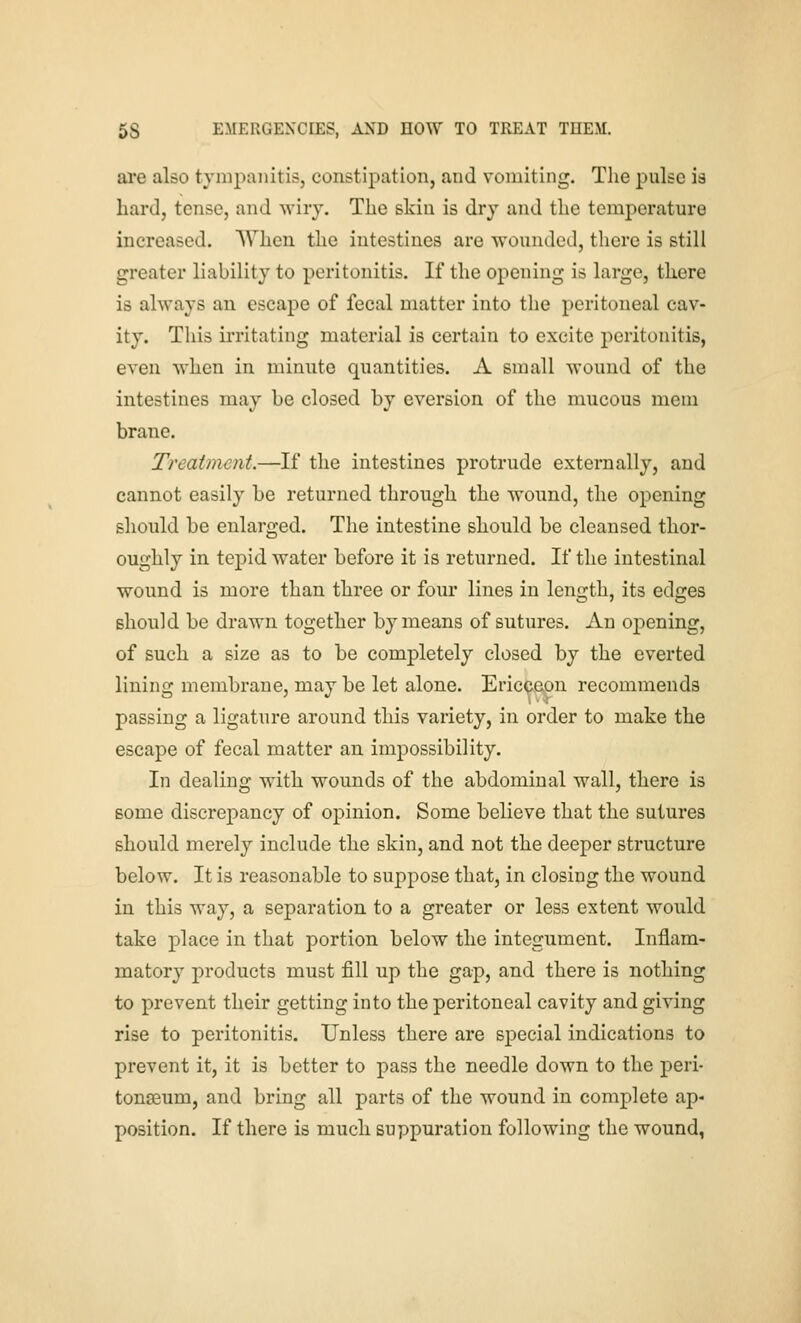 ai'e also tympanitis, constipation, and vomiting. The pulse is hard, tense, and wiry. The skin is dry and the temperature increased. When the intestines are wounded, there is still greater liability to peritonitis. If the opening is large, there is always an escape of fecal matter into the peritoneal cav- ity. This ii-ritating material is certain to excite peritonitis, even when in minute quantities, A small wound of the intestines may be closed by eversion of the mucous mem brane. Treatment.—If the intestines protrude externally, and cannot easily be returned through the wound, the opening should be enlarged. The intestine should be cleansed thor- oughly in tepid water before it is returned. If the intestinal wound is more than three or four lines in length, its edges should be drawn together by means of sutures. An oj)ening, of such a size as to be completely closed by the everted lining membrane, may be let alone. Ericpeon recommends passing a ligature around this variety, in order to make the escape of fecal matter an impossibility. In dealing with wounds of the abdominal wall, there is some discrepancy of opinion. Some believe that the sutures should merely include the skin, and not the deeper structure below. It is reasonable to suppose that, in closing the wound in this way, a separation to a greater or less extent would take place in that portion below the integument. Inflam- matory products must fill up the gap, and there is nothing to prevent their getting into the peritoneal cavity and giving rise to peritonitis. Unless there are special indications to prevent it, it is better to pass the needle down to the peri- tonceum, and bring all parts of the wound in complete ap- position. If there is much suppuration following the wound,