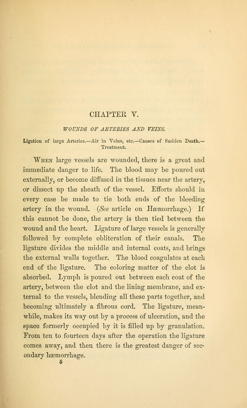 W0UMD8 OF AETEBIES AND VEINS. Ligation of large Arteries.—Air in Veins, etc.—Causes of Sudden Death.— Treatment. When large vessels are wounded, there is a great and immediate danger to life. The blood may be poured out externally, or become diffused in the tissues near the artery, or dissect up the sheath of the vessel. Efforts should in every case be made to tie both ends of the bleeding artery in the wound. {See article on Haemorrhage.) If this cannot be done, the artery is then tied between, the wound and the heart. Ligature of large vessels is generally followed by complete obliteration of their canals. The ligature divides the middle and internal coats, and brings the external walls together. The blood coagulates at each end of the ligature. The coloring matter of the clot is absorbed. Lymph is poured out between each coat of the artery, between the clot and the lining membrane, and ex- ternal to the vessels, blending all these parts together, and becoming ultimately a fibrous cord. The ligature, mean- while, makes its way out by a process of ulceration, and the space formerly occupied by it is filled up by granulation. From ten. to fourteen days after the operation the ligature comes away, and then there is the greatest danger of sec- ondary haemorrhage. 5