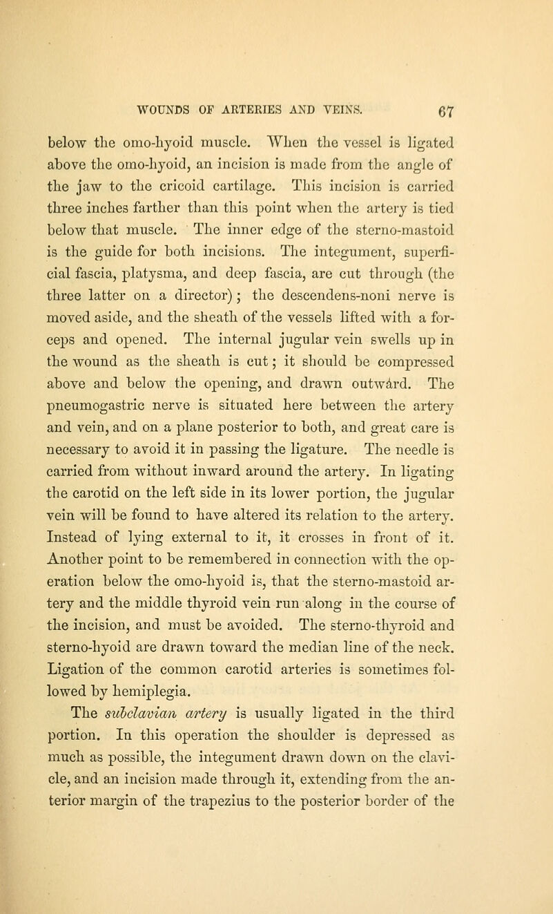 below the orao-hyoid muscle. When the vessel is ligated above the omo-hyoid, an incision is made from the angle of the jaw to the cricoid cartilage. This incision is carried three inches farther than this point when the artery is tied below that muscle. The inner edge of the sterno-mastoid is the guide for both incisions. The integument, superfi- cial fascia, platysma, and deep fascia, are cut through (the three latter on a director); the descendens-noni nerve is moved aside, and the sheath of the vessels lifted with a for- ceps and opened. The internal jugular vein swells up in the wound as the sheath is cut; it should be compressed above and below the opening, and drawn outwdrd. The pneumogastric nerve is situated here between the artery and vein, and on a plane posterior to both, and great care is necessary to avoid it in passing the ligature. The needle is carried from without inward around the artery. In ligating the carotid on the left side in its lower portion, the jugular vein will be found to have altered its relation to the artery. Instead of lying external to it, it crosses in front of it. Another point to be remembered in connection with the op- eration below the omo-hyoid is, that the sterno-mastoid ar- tery and the middle thyroid vein run along in the course of the incision, and must be avoided. The sterno-thyroid and sterno-hyoid are drawn toward the median line of the neck. Ligation of the common carotid arteries is sometimes fol- lowed by hemiplegia. The subclaman artery is usually ligated in the third portion. In this operation the shoulder is depressed as much as possible, the integument drawn down on the clavi- cle, and an incision made through it, extending from tlie an- terior margin of the trapezius to the posterior border of the