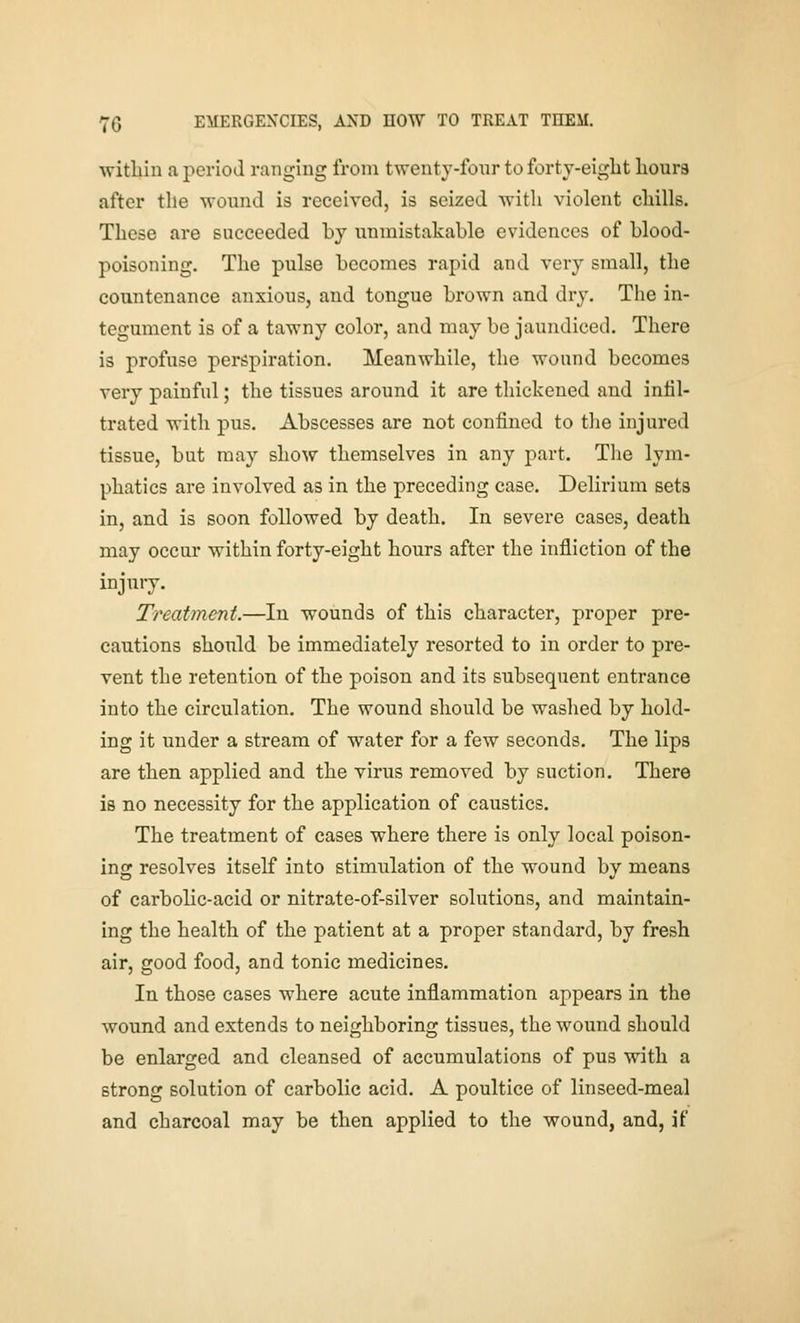 within a period ranging from twenty-fonr to forty-eigLt liours after the wound is received, is seized with violent chills. These are succeeded by unmistakable evidences of blood- poisoning. The pulse becomes rapid and very small, the countenance anxious, and tongue brown and dry. The in- tegument is of a tawny color, and may be jaundiced. There is profuse perspiration. Meanwhile, the wound becomes very painful; the tissues around it are thickened and infil- trated with pus. Abscesses are not confined to the injured tissue, but may show themselves in any part. The lym- phatics are involved as in the preceding case. Delirium sets in, and is soon followed by death. In severe cases, death may occur within forty-eight hours after the infliction of the injury. Treatment.—In wounds of this character, proper pre- cautions should be immediately resorted to in order to pre- vent the retention of the poison and its subsequent entrance into the circulation. The wound should be washed by hold- ing it under a stream of water for a few seconds. The lips are then applied and the virus removed by suction. There is no necessity for the application of caustics. The treatment of cases where there is only local poison- ins: resolves itself into stimulation of the wound bv means of carbolic-acid or nitrate-of-silver solutions, and maintain- ing the health of the patient at a proper standard, by fresh air, good food, and tonic medicines. In those cases where acute inflammation appears in the wound and extends to neighboring tissues, the wound should be enlarged and cleansed of accumulations of pus with a strong solution of carbolic acid. A poultice of linseed-meal and charcoal may be then applied to the wound, and, if