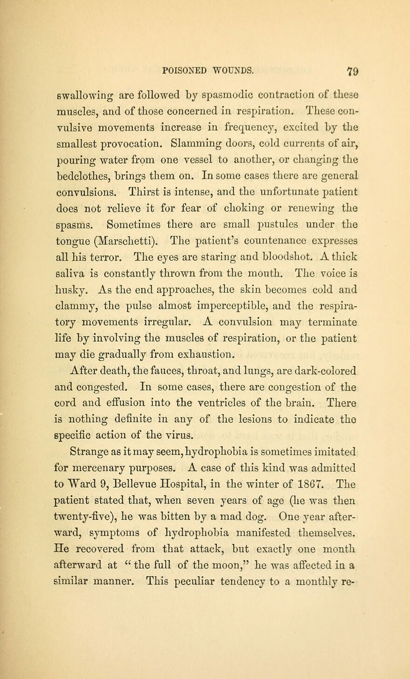 Bwallowing are followed by spasmodic contraction of these muscles, and of those concerned in respiration. These con- vulsive movements increase in frequency, excited by the smallest provocation. Slamming doors, cold currents of air, pouring water from one vessel to another, or changing the bedclothes, brings them on. In some cases there are general convulsions. Thirst is intense, and the unfortunate patient does not relieve it for fear of choking or renewing the spasms. Sometimes there are small j)ustules under the tongue (Marschetti). The patient's countenance expresses all his terror. The eyes are staring and bloodshot. A thick saliva is constantly thrown from the mouth. The voice is husky. As the end approaches, the skin becomes cold and clammy, the pulse almost imperceptible, and the resj^ira- tory movements irregular. A convulsion may terminate life by involving the muscles of respiration, or the patient may die gradually from exhaustion. After death, the fauces, throat, and lungs, are dark-colored and congested. In some cases, there are congestion of the cord and effusion into the ventricles of the brain. There is nothing definite in any of the lesions to indicate the Bpecific action of the virus. Strange as it may seem, hydrophobia is sometimes imitated for mercenary purposes. A case of this kind was admitted to Ward 9, Bellevue Hospital, in the winter of 1867. The patient stated that, when seven years of age (he was then twenty-five), he was bitten by a mad dog. One year after- ward, symptoms of hydrophobia manifested themselves. He recovered from that attack, but exactly one month afterward at  the full of the moon, he was affected in a similar manner. This peculiar tendency to a monthly re-