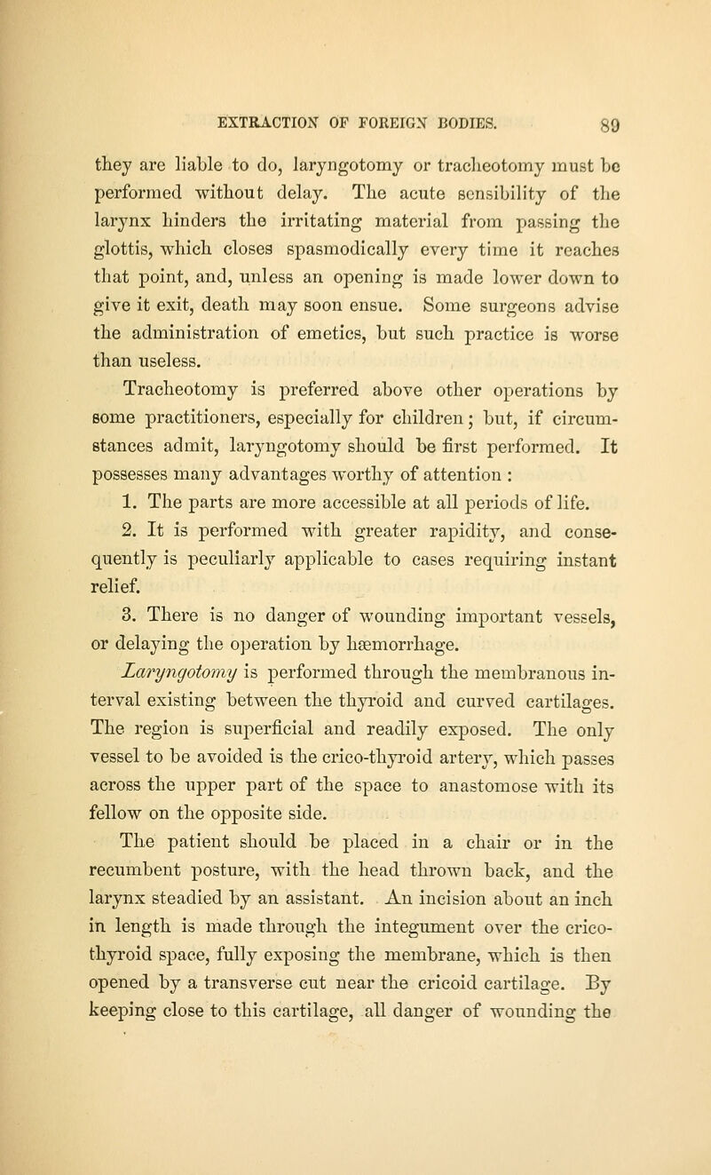 they are liable to do, laryngotomy or tracheotomy must be performed without delay. The acute sensibility of the larynx hinders the irritating material from passing the glottis, which closes spasmodically every time it reaches that point, and, unless an opening is made lower down to give it exit, death may soon ensue. Some surgeons advise the administration of emetics, but such practice is worse than useless. Tracheotomy is preferred above other operations by some practitioners, especially for children; but, if circum- stances admit, laryngotomy should be first performed. It possesses many advantages worthy of attention : 1. The parts are more accessible at all periods of life. 2. It is performed with greater rapidity, and conse- quently is peculiarly applicable to cases requiring instant relief. 3. There is no danger of wounding important vessels, or delaying the operation by hsemorrhage. Laryngotomy is performed through the membranous in- terval existing between the thyroid and curved cartilages. The region is superficial and readily exposed. The only vessel to be avoided is the crico-thyroid artery, which passes across the upper part of the space to anastomose with its fellow on the opposite side. The patient should be placed in a chair or in the recumbent posture, with the head thrown back, and the larynx steadied by an assistant. An incision about an inch in length is made through the integument over the crico- thyroid space, fully exposing the membrane, which is then opened by a transverse cut near the cricoid cartilage. By keeping close to this cartilage, all danger of wounding the