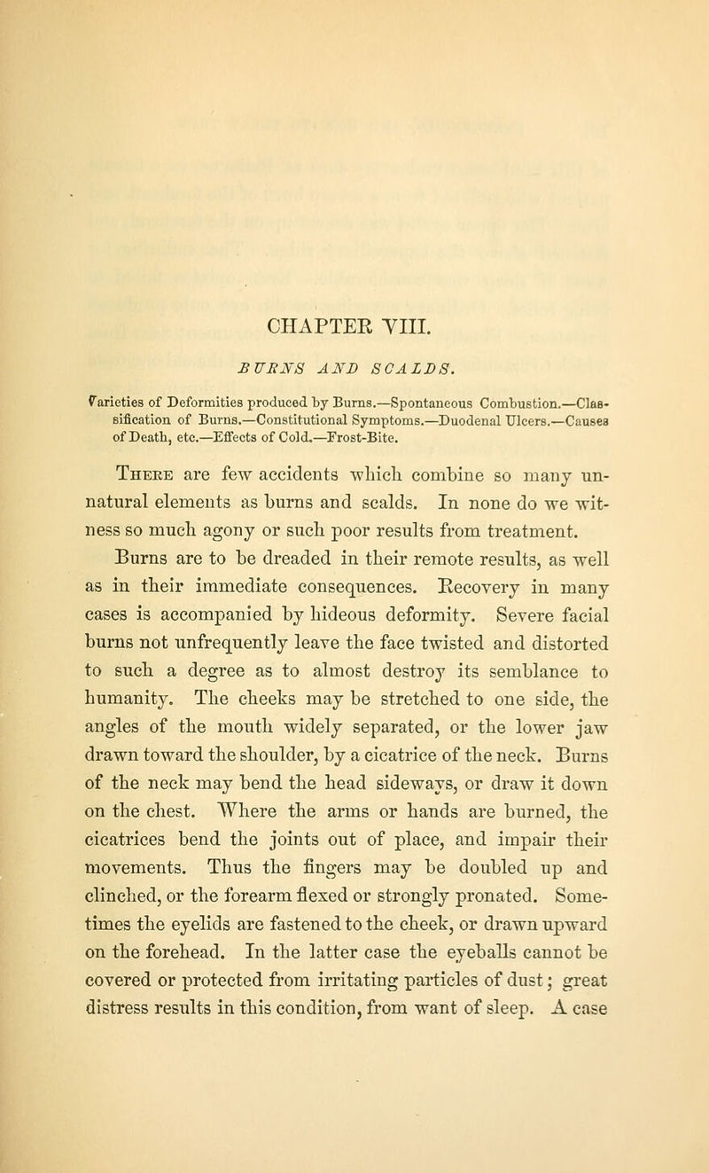 CHAPTER YIII. BUB If 8 AND SCALDS. f arieties of Deformities produced by Burns.—Spontaneous Combustion.—Clas- sification of Burns.—Constitutional Symptoms.—^Duodenal Ulcers.—Causes of Death, etc.—Effects of Cold.—Frost-Bite. Theee are few accidents whicli combine so many tin- natural elements as burns and scalds. In none do we wit- ness so much agony or such poor results from treatment. Burns are to be dreaded in their remote results, as well as in their immediate consequences. Recovery in many cases is accompanied by hideous deformity. Severe facial burns not unfrequently leave the face twisted and distorted to such a degree as to almost destroy its semblance to humanity. The cheeks may be stretched to one side, the angles of the mouth widely separated, or the lower jaw drawn toward the shoulder, by a cicatrice of the neck. Burns of the neck may bend the head sideways, or draw it down on the chest. Where the arms or hands are burned, the cicatrices bend the joints out of place, and impair their movements. Thus the fingers may be doubled up and clinched, or the forearm flexed or strongly pronated. Some- times the eyelids are fastened to the cheek, or drawn upward on the forehead. In the latter case the eyeballs cannot be covered or protected from irritating particles of dust; great distress results in this condition, from want of sleep. A case