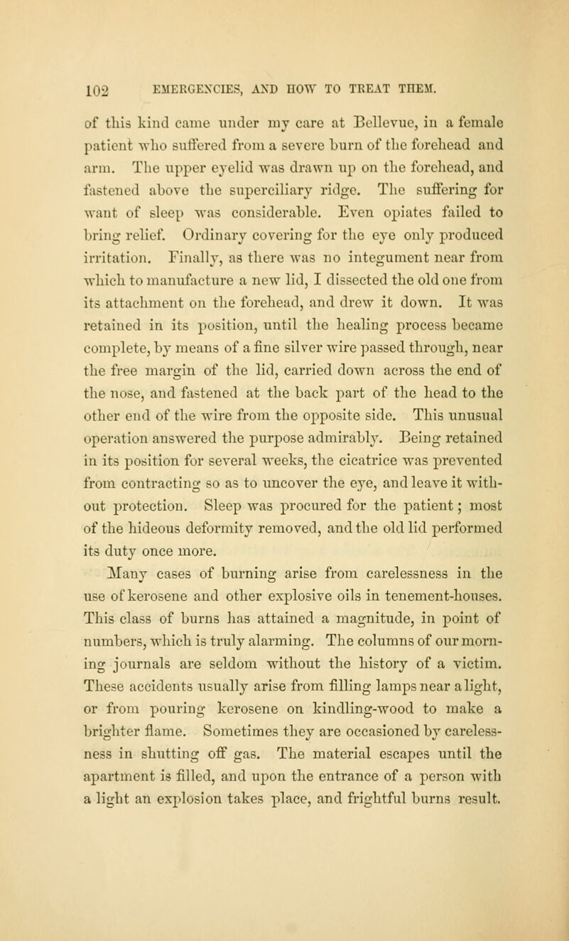 of this kind came under my care at Bellevue, in a female patient ■who suffered from a severe burn of the forehead and arm. The upper eyelid was drawn up on the forehead, and fastened above the superciliary ridge. The suffering for waut of sleep was considerable. Even opiates failed to bring relief. Ordinary covering for the eye only produced irritation. Finally, as there was no integument near from which to manufacture a new lid, I dissected the old one from its attachment on the forehead, and drew it down. It was retained in its position, until the healing process became complete, by means of a fine silver wire passed through, near the free margin of the lid, carried down across the end of the nose, and fastened at the back part of the head to the other end of the wire from the opposite side. This unusual operation answered the purpose admirably. Being retained in its position for several weeks, the cicatrice was prevented from contracting so as to uncover the eye, and leave it with- out protection. Sleep was procured for the patient; most of the hideous deformity removed, and the old lid performed its duty once more. Many cases of burning arise from carelessness in the use of kerosene and other explosive oils in tenement-houses. This class of burns has attained a magnitude, in point of numbers, which is truly alarming. The columns of our morn- ing journals are seldom without the history of a victim. These accidents usually arise from filling lamps near alight, or from pouring kerosene on kindling-wood to make a brighter flame. Sometimes they are occasioned by careless- ness in shutting off gas. The material escapes until the apartment is filled, and upon the entrance of a person with a light an explosion takes place, and frightful burns result.