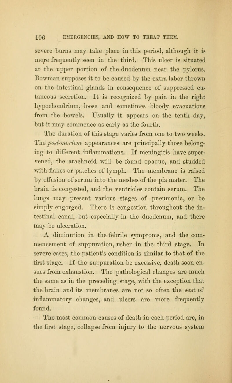 severe burns may take place in this period, although it ia more freqncntlv seen in the third. This ulcer is situated at the upper portion of the duodenum near the pylorus. Bowman supposes it to be caused by the extra labor thrown on the intestinal glands in consequence of suppressed cu- taneous secretion. It is recognized by pain in the right hypochondrium, loose and sometimes bloody evacuations from the bowels. Usually it appears on the tenth day, but it may commence as early as the fourth. The duration of this stage varies from one to two weeks. The 2)ost-mo?'te?7i appearances are principally those belong- ing to different inflammations. If meningitis have super- vened, the arachnoid will be found opaque, and studded with flakes or patches of lymph. The membrane is raised by effusion of serum into the meshes of the pia mater. The brain is congested, and the ventricles contain serum. The lungs may present various stages of pneumonia, or be simply engorged. There is congestion throughout the in- testinal canal, but especially in the duodenum, and there may be ulceration. A diminution in the febrile symptoms, and the com- mencement of suppuration, usher in the third stage. In severe cases, the patient's condition is similar to that of the first stage. If the suppuration be excessive, death soon en- sues from exhaustion. The pathological changes are much the same as in the preceding stage, with the exception that the brain and its membranes are not so often the seat of inflammatory changes, and ulcers are more frequently found. The most common causes of death in each period are, in the first stage, collapse from injury to the nervous system