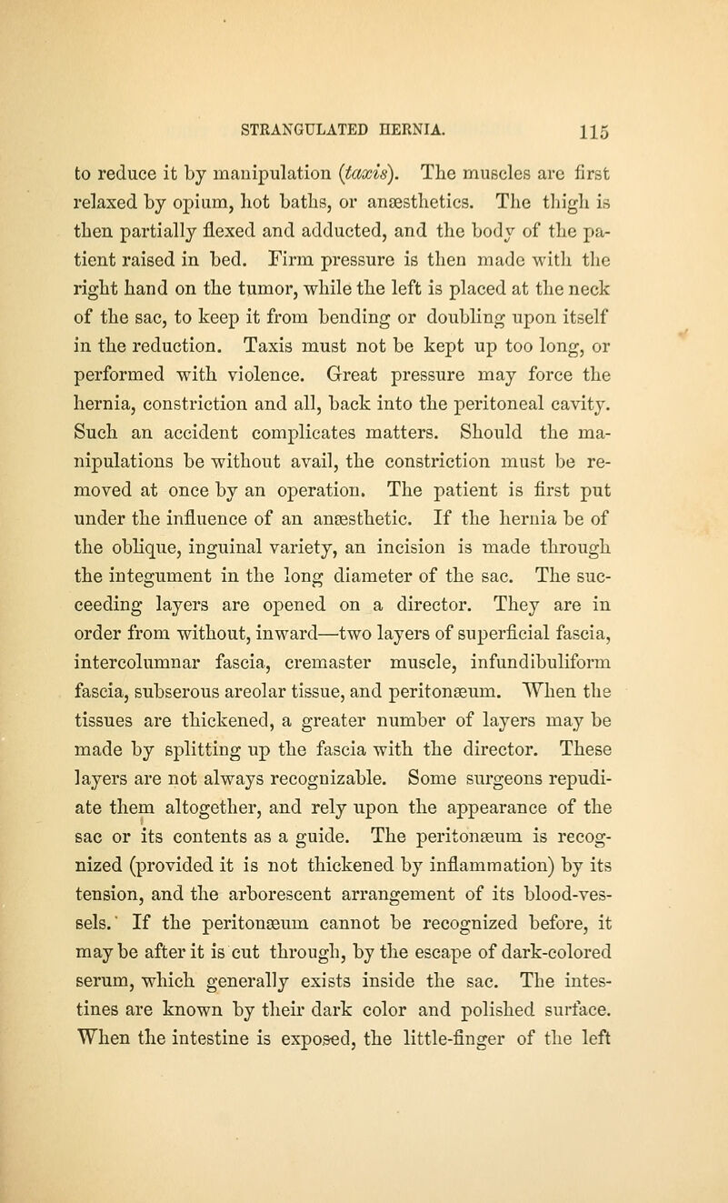 to reduce it by manipulation [taxis). The muscles are first relaxed by opium, hot baths, or anaesthetics. The thigh is then partially flexed and adducted, and the body of the pa- tient raised in bed. Firm pressure is then made witli tlie right hand on the tumor, while the left is placed at the neck of the sac, to keep it from bending or doubling upon itself in the reduction. Taxis must not be kept up too long, or performed with violence. Great pressure may force the hernia, constriction and all, back into the peritoneal cavity. Such an accident complicates matters. Should the ma- nipulations be without avail, the constriction must be re- moved at once by an operation. The patient is first put under the influence of an ansesthetic. If the hernia be of the oblique, inguinal variety, an incision is made through the integument in the long diameter of the sac. The suc- ceeding layers are opened on a director. They are in order from without, inward—two layers of superficial fascia, intercolumnar fascia, cremaster muscle, infundibuliform fascia, subserous areolar tissue, and peritonaeum. When the tissues are thickened, a greater number of layers may be made by splitting up the fascia with the director. These layers are not always recognizable. Some surgeons repudi- ate them altogether, and rely upon the appearance of the sac or its contents as a guide. The peritonaeum is recog- nized (provided it is not thickened by inflammation) by its tension, and the arborescent arrangement of its blood-ves- sels. If the peritonaeum cannot be recognized before, it maybe after it is cut through, by the escape of dark-colored serum, which generally exists inside the sac. The intes- tines are known by their dark color and polished surface. When the intestine is exposed, the little-finger of the left