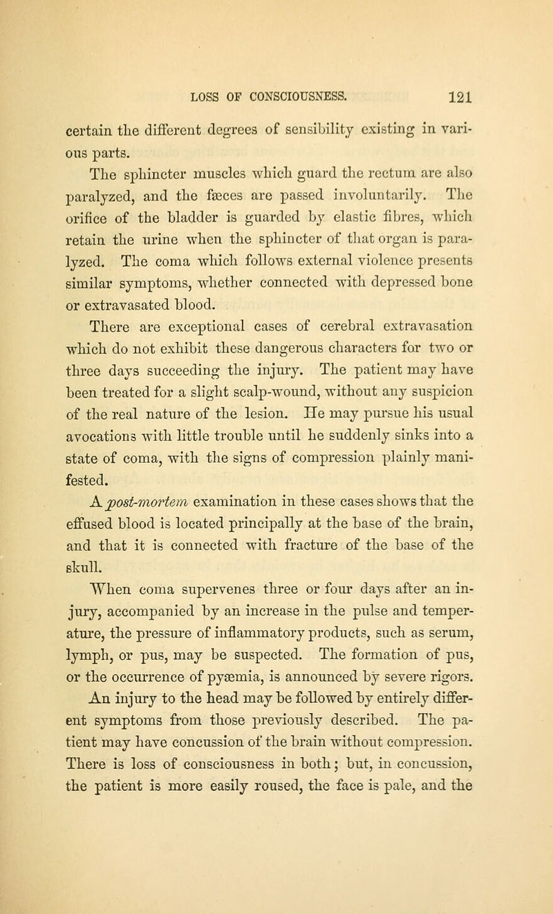 certain the different degrees of sensibility existing in vari- ous parts. The sphincter muscles which guard the rectum are also paralyzed, and the fasces are passed involuntarily. The orifice of the bladder is guarded by elastic fibres, which retain the urine when the sphincter of that organ is para- lyzed. The coma which follows external violence presents similar symptoms, whether connected with depressed bone or extravasated blood. There are exceptional cases of cerebral extravasation which do not exhibit these dangerous characters for two or three days succeeding the injury. The patient may have been treated for a slight scalp-wound, without any suspicion of the real nature of the lesion. He may pursue his usual avocations with little trouble until he suddenly sinks into a state of coma, with the signs of compression plainly mani- fested. K jpost-mortem examination in these cases shows that the effused blood is located principally at the base of the brain, and that it is connected with fracture of the base of the skull. When coma supervenes three or four days after an in- jury, accompanied by an increase in the pulse and temper- ature, the pressure of inflammatory products, such as serum, lymph, or pus, may be suspected. The formation of pus, or the occurrence of pyaemia, is announced by severe rigors. An injury to the head may be followed by entirely differ- ent symptoms from those previously described. The pa- tient may have concussion of the brain without compression. There is loss of consciousness in both; but, in concussion, the patient is more easily roused, the face is pale, and the