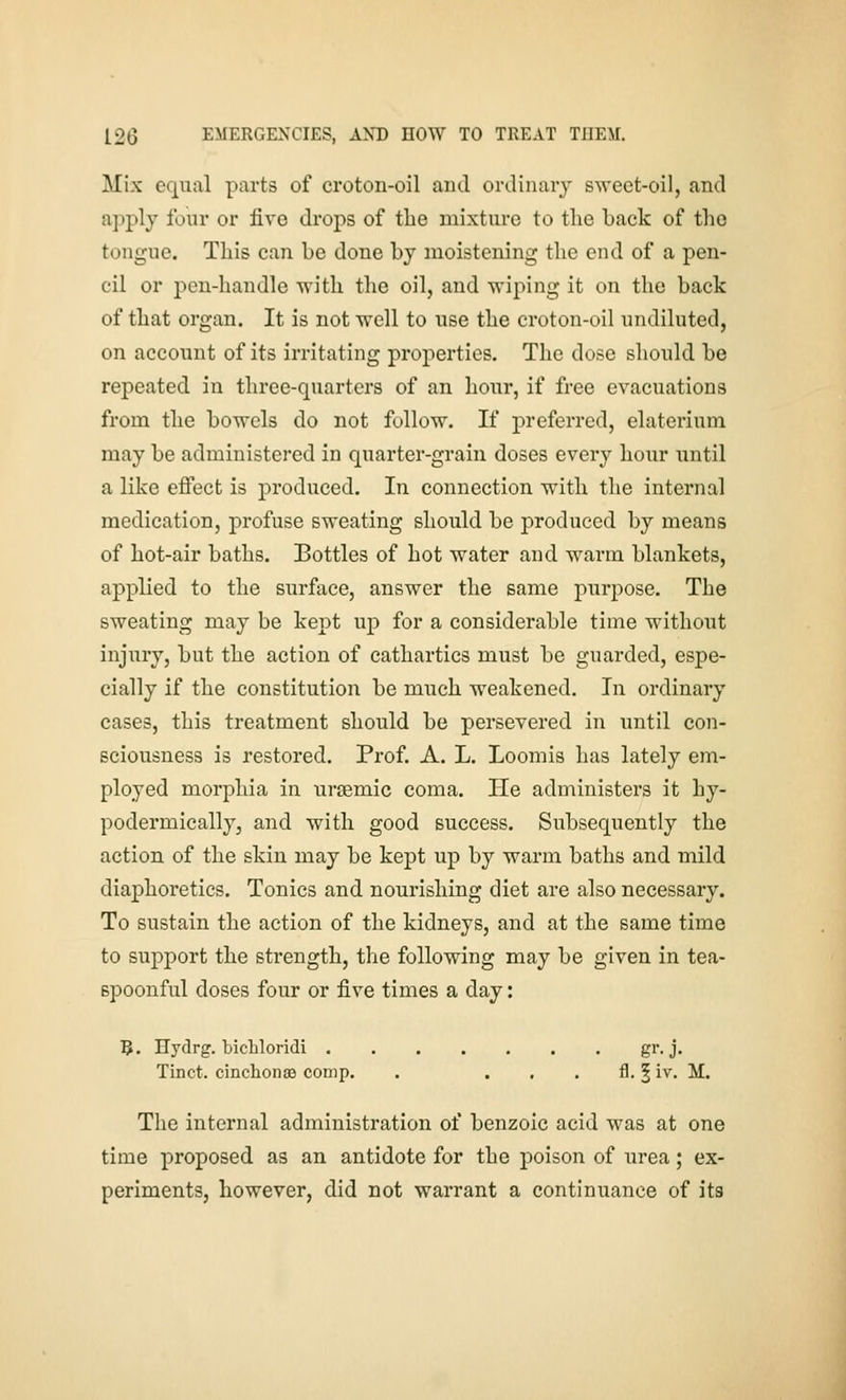 Mix equal parts of croton-oil and ordinary sweet-oil, and apply four or five drops of tlie mixture to the back of the tongue. This can be done by moistening the end of a pen- cil or pen-handle with the oil, and wiping it on the back of that organ. It is not well to use the croton-oil undiluted, on account of its irritating properties. The dose should be repeated in three-quarters of an hour, if free evacuations from the bowels do not follow. If preferred, elaterium may be administered in quarter-grain doses every hour until a like eflPect is produced. In connection with the internal medication, profuse sweating should be produced by means of hot-air baths. Bottles of hot water and warm blankets, applied to the surface, answer the same purpose. The sweating may be kept up for a considerable time without injury, but the action of cathartics must be guarded, espe- cially if the constitution be much weakened. In ordinary cases, this treatment should be persevered in until con- sciousness is restored. Prof. A. L. Loomis has lately em- ployed morphia in uraemic coma. He administers it hy- podermically, and with good success. Subsequently the action of the skin may be kept up by warm baths and mild diaphoretics. Tonics and nourishing diet are also necessary. To sustain the action of the kidneys, and at the same time to support the strength, the following may be given in tea- spoonful doses four or five times a day: B. Hydrg. bicMoridi gr-j« Tinct. cinchonae comp. . . , . fl. | iv. M. The internal administration of benzoic acid was at one time proposed as an antidote for the poison of urea; ex- periments, however, did not warrant a continuance of its