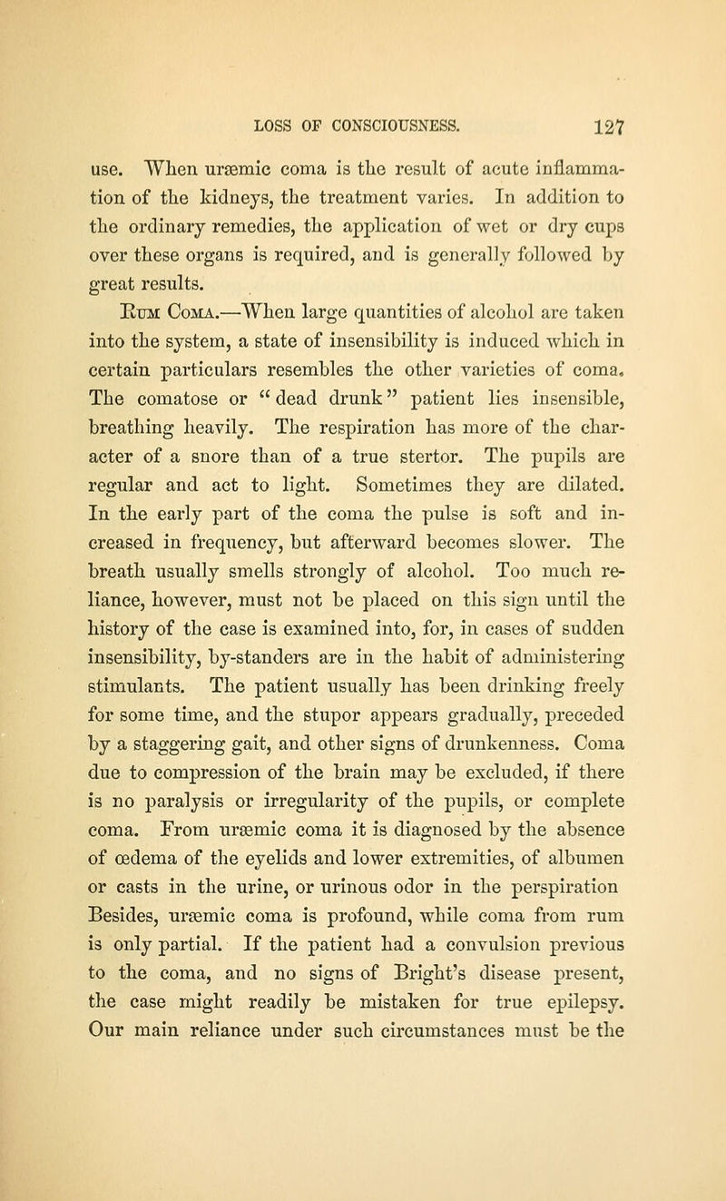 use. When ursemic coma is the result of acute inflamma- tion of the kidneys, the treatment varies. In addition to the ordinary remedies, the application of wet or dry cups over these organs is required, and is generally followed by great results. Rum Coma.—'When large quantities of alcohol are taken into the system, a state of insensibility is induced which in certain particulars resembles the other varieties of coma. The comatose or  dead drunk patient lies insensible, breathing heavily. The respiration has more of the char- acter of a snore than of a true stertor. The pupils are regular and act to light. Sometimes they are dilated. In the early part of the coma the pulse is soft and in- creased in frequency, but afterward becomes slower. The breath usually smells strongly of alcohol. Too much re- liance, however, must not be placed on this sign until the history of the case is examined into, for, in cases of sudden insensibility, by-standers are in the habit of administering stimulants. The patient usually has been drinking freely for some time, and the stupor appears gradually, preceded by a staggering gait, and other signs of drunkenness. Coma due to compression of the brain may be excluded, if there is no paralysis or irregularity of the pupils, or complete coma. Erom ursemic coma it is diagnosed by the absence of oedema of the eyelids and lower extremities, of albumen or casts in the urine, or urinous odor in the perspiration Besides, ursemic coma is profound, while coma from rum is only partial. If the patient had a convulsion previous to the coma, and no signs of Bright's disease present, the case might readily be mistaken for true epilepsy. Our main reliance under such circumstances must be the