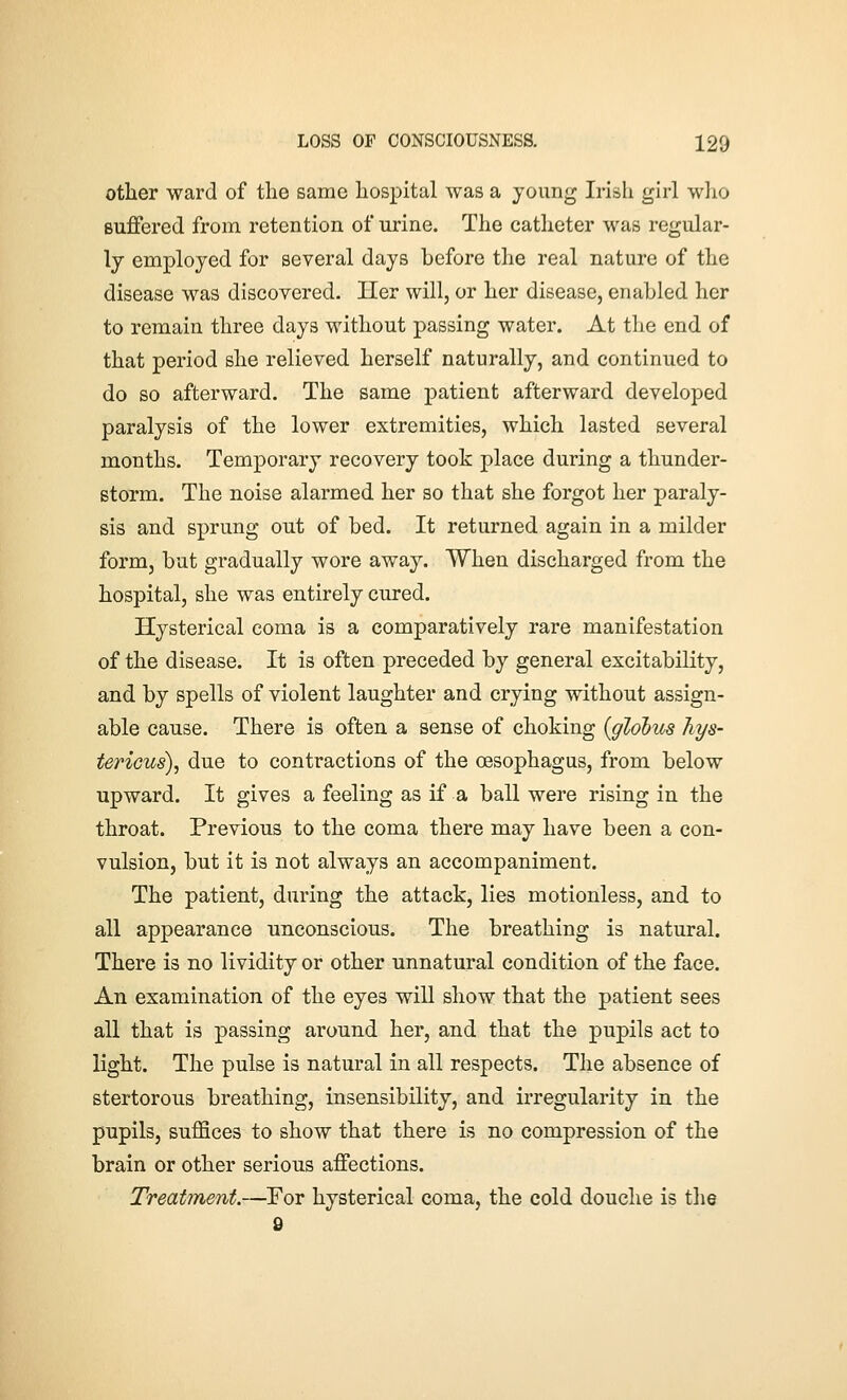 other ward of the same hospital was a young Irish girl who suffered from retention of urine. The catheter was regular- ly employed for several days before the real nature of the disease was discovered. Her will, or her disease, enabled her to remain three days without passing water. At the end of that period she relieved herself naturally, and continued to do so afterward. The same patient afterward developed paralysis of the lower extremities, which lasted several months. Temporary recovery took place during a thunder- storm. The noise alarmed her so that she forgot her paraly- sis and sprung out of bed. It returned again in a milder form, but gradually wore away. When discharged from the hospital, she was entirely cured. Hysterical coma is a comparatively rare manifestation of the disease. It is often preceded by general excitability, and by spells of violent laughter and crying without assign- able cause. There is often a sense of choking {globus hys- tericus), due to contractions of the oesophagus, from below upward. It gives a feeling as if a ball were rising in the throat. Previous to the coma there may have been a con- vulsion, but it is not always an accompaniment. The patient, during the attack, lies motionless, and to all appearance unconscious. The breathing is natural. There is no lividity or other unnatural condition of the face. An examination of the eyes will show that the patient sees all that is passing around her, and that the pupils act to light. The pulse is natural in all respects. The absence of stertorous breathing, insensibility, and irregularity in the pupils, suffices to show that there is no compression of the brain or other serious affections. Treatment.—For hysterical coma, the cold douche is tlie 9